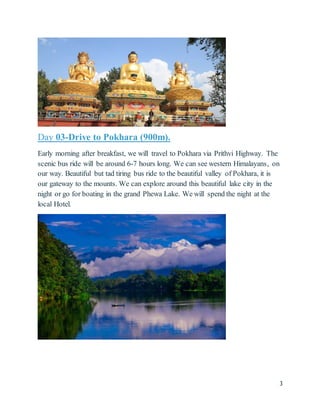 3
Day 03-Drive to Pokhara (900m).
Early morning after breakfast, we will travel to Pokhara via Prithvi Highway. The
scenic bus ride will be around 6-7 hours long. We can see western Himalayans, on
our way. Beautiful but tad tiring bus ride to the beautiful valley of Pokhara, it is
our gateway to the mounts. We can explore around this beautiful lake city in the
night or go for boating in the grand Phewa Lake. We will spend the night at the
local Hotel.
 