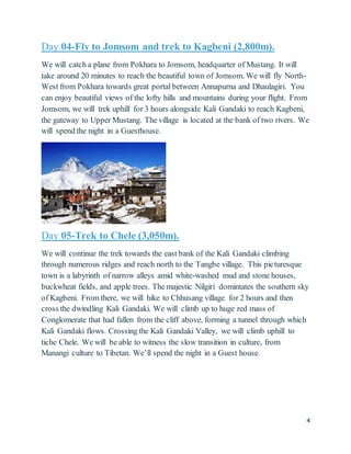 4
Day 04-Fly to Jomsom and trek to Kagbeni (2,800m).
We will catch a plane from Pokhara to Jomsom, headquarter of Mustang. It will
take around 20 minutes to reach the beautiful town of Jomsom. We will fly North-
West from Pokhara towards great portal between Annapurna and Dhaulagiri. You
can enjoy beautiful views of the lofty hills and mountains during your flight. From
Jomsom, we will trek uphill for 3 hours alongside Kali Gandaki to reach Kagbeni,
the gateway to Upper Mustang. The village is located at the bank of two rivers. We
will spend the night in a Guesthouse.
Day 05-Trek to Chele (3,050m).
We will continue the trek towards the east bank of the Kali Gandaki climbing
through numerous ridges and reach north to the Tangbe village. This picturesque
town is a labyrinth of narrow alleys amid white-washed mud and stone houses,
buckwheat fields, and apple trees. The majestic Nilgiri domintates the southern sky
of Kagbeni. From there, we will hike to Chhusang village for 2 hours and then
cross the dwindling Kali Gandaki. We will climb up to huge red mass of
Conglomerate that had fallen from the cliff above, forming a tunnel through which
Kali Gandaki flows. Crossing the Kali Gandaki Valley, we will climb uphill to
tiche Chele. We will be able to witness the slow transition in culture, from
Manangi culture to Tibetan. We’ll spend the night in a Guest house.
 