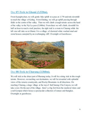 6
Day 07-Trek to Ghami (3,520m).
From Syangbochen, we will gently hike uphill to a pass at 3,770 and trek downhill
to reach the village of Geling. From Gheling, we will go uphill passing through
fields to the center of the valley. Then we will climb a tough terrain across the head
of the valley to the Nyi La pass (3,840m). From there we will climb, downhill for
half an hour to reach a trail junction; the right trail is a route to Charang while the
left one will take us to Ghami. It is a village of clustered white washed mud and
stone houses canopied by an overhanging cliff. Overnight at Guesthouse.
Day 08-Trek to Charang (3,560m).
We will trek to the driest part of Mustang today. It will be a tiring trek in this rough
terrain. However, on reaching our destination, we will be rewarded with splendid
views of the remote countryside, and RockyMountains in all directions. On
reaching Charang, a large village at the top of theCharang Chu Canyon, we will
take a rest. On the east of the village, there’s a big fort from the medieval times and
a red Gompas which house a spectacular collection of statues and thangkas.
Overnight at guesthouse.
 