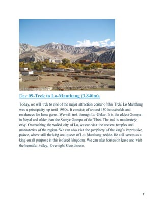 7
Day 09-Trek to Lo-Manthang (3,840m).
Today, we will trek to one of the major attraction center of this Trek. Lo Manthang
was a principality up until 1950s. It consists of around 150 households and
residences for lama gurus. We will trek through Lo-Gekar. It is the oldest Gompa
in Nepal and older than the Samye Gompa of the Tibet. The trail is moderately
easy. On reaching the walled city of Lo, we can visit the ancient temples and
monasteries of the region. We can also visit the periphery of the king’s impressive
palace, where still the king and queen of Lo- Manthang reside. He still serves as a
king on all purposein this isolated kingdom. We can take horses on lease and visit
the beautiful valley. Overnight Guesthouse.
 