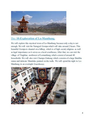 8
Day 10-Exploration of Lo-Manthang.
We will explore this mystical town of Lo-Manthang because only a day is not
enough. We will visit the Namgyal Gompa which will take around 2 hours. This
beautiful Gompa is situated on a hilltop, which is of high social, religious as well
as legal importance as it serves as a local courthouse. After that, we can visit the
village of Tingkhar, northwest of Lomanthang which consist of around 40
households. We will also visit Champa Lhakang which consists of a large Buddha
statue and intricate Mandalas painted on the walls. We will spend the night in Lo-
Manthang in an overnight Guesthouse.
 