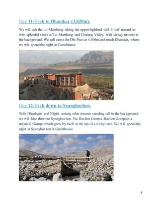 9
Day 11-Trek to Dhamkar (3,820m).
We will exit the Lo-Manthang taking the upper highland trail. It will reward us
with splendid views of Lo-Manthang and Charang Valley, with snowy mounts in
the background. We will cross the Dhi Pass at 4,100m and reach Dhamkar, where
we will spend the night at Guesthouse.
Day 12-Trek down to Syangbochen.
With Dhaulagiri and Nilgiri among other mounts standing tall in the background,
we will hike down to Syangbochen. Via Rachen Gompa. Rachen Gompais a
mystical Gompa which grew by itself at the lap of a rocky cave. We will spend the
night at Syangbochen at Guesthouse.
 