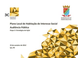MUNICÍPIO DE IJUÍ
                                               PODER EXECUTIVO


Plano Local de Habitação de Interesse Social
Audiência Pública
Etapa 3: Estratégias de Ação




23 de outubro de 2012
Ijuí, RS
 