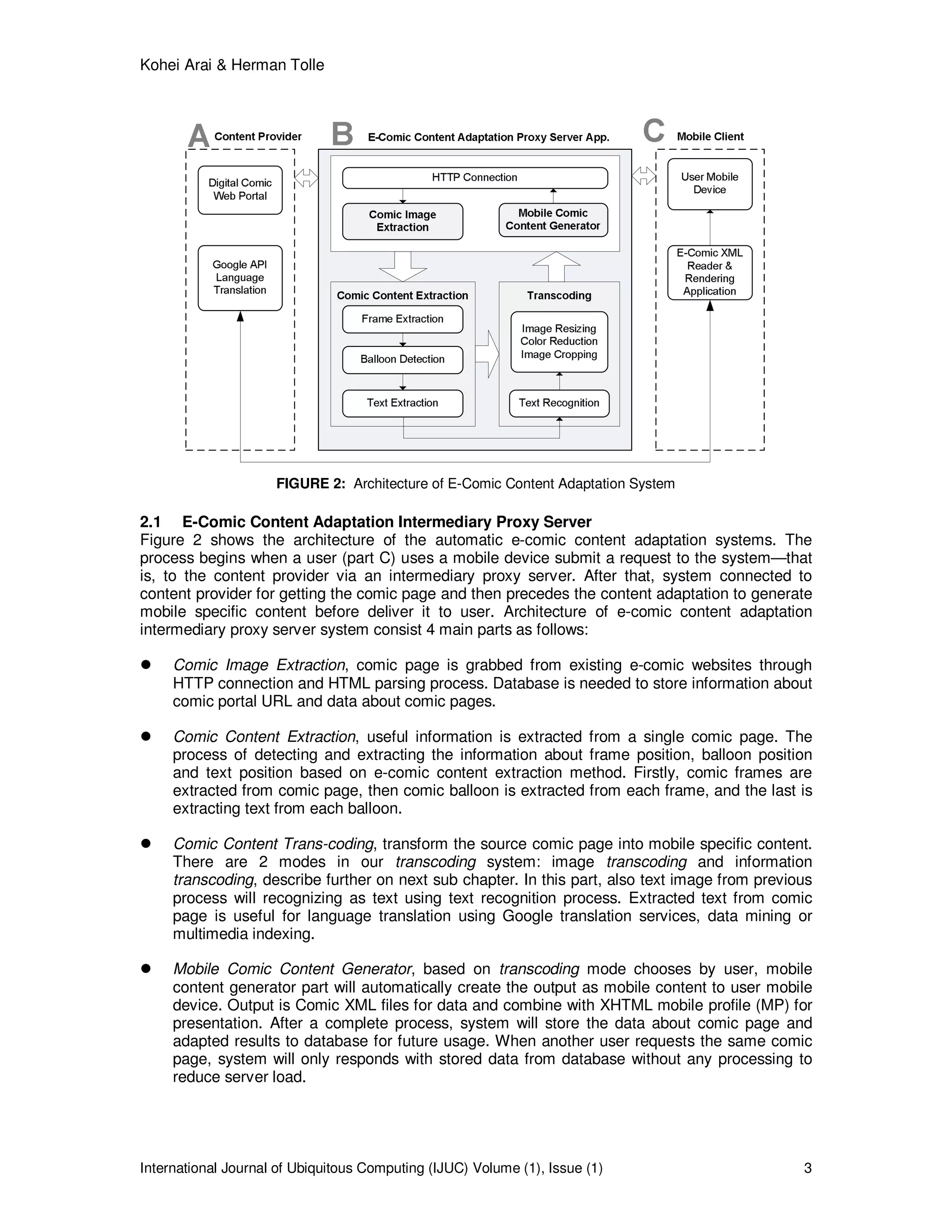 Kohei Arai & Herman Tolle
International Journal of Ubiquitous Computing (IJUC) Volume (1), Issue (1) 3
FIGURE 2: Architecture of E-Comic Content Adaptation System
2.1 E-Comic Content Adaptation Intermediary Proxy Server
Figure 2 shows the architecture of the automatic e-comic content adaptation systems. The
process begins when a user (part C) uses a mobile device submit a request to the system—that
is, to the content provider via an intermediary proxy server. After that, system connected to
content provider for getting the comic page and then precedes the content adaptation to generate
mobile specific content before deliver it to user. Architecture of e-comic content adaptation
intermediary proxy server system consist 4 main parts as follows:
Comic Image Extraction, comic page is grabbed from existing e-comic websites through
HTTP connection and HTML parsing process. Database is needed to store information about
comic portal URL and data about comic pages.
Comic Content Extraction, useful information is extracted from a single comic page. The
process of detecting and extracting the information about frame position, balloon position
and text position based on e-comic content extraction method. Firstly, comic frames are
extracted from comic page, then comic balloon is extracted from each frame, and the last is
extracting text from each balloon.
Comic Content Trans-coding, transform the source comic page into mobile specific content.
There are 2 modes in our transcoding system: image transcoding and information
transcoding, describe further on next sub chapter. In this part, also text image from previous
process will recognizing as text using text recognition process. Extracted text from comic
page is useful for language translation using Google translation services, data mining or
multimedia indexing.
Mobile Comic Content Generator, based on transcoding mode chooses by user, mobile
content generator part will automatically create the output as mobile content to user mobile
device. Output is Comic XML files for data and combine with XHTML mobile profile (MP) for
presentation. After a complete process, system will store the data about comic page and
adapted results to database for future usage. When another user requests the same comic
page, system will only responds with stored data from database without any processing to
reduce server load.
 