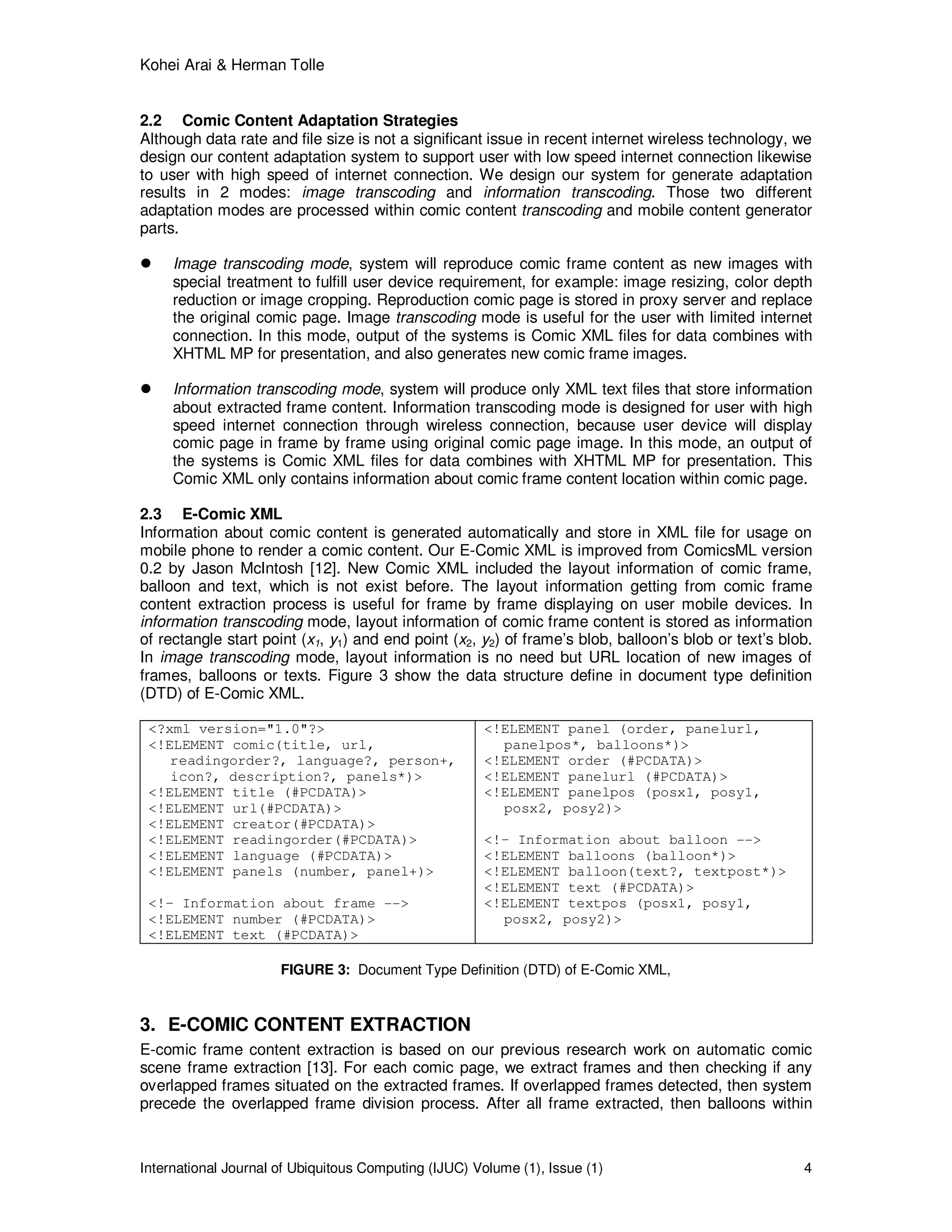 Kohei Arai & Herman Tolle
International Journal of Ubiquitous Computing (IJUC) Volume (1), Issue (1) 4
2.2 Comic Content Adaptation Strategies
Although data rate and file size is not a significant issue in recent internet wireless technology, we
design our content adaptation system to support user with low speed internet connection likewise
to user with high speed of internet connection. We design our system for generate adaptation
results in 2 modes: image transcoding and information transcoding. Those two different
adaptation modes are processed within comic content transcoding and mobile content generator
parts.
Image transcoding mode, system will reproduce comic frame content as new images with
special treatment to fulfill user device requirement, for example: image resizing, color depth
reduction or image cropping. Reproduction comic page is stored in proxy server and replace
the original comic page. Image transcoding mode is useful for the user with limited internet
connection. In this mode, output of the systems is Comic XML files for data combines with
XHTML MP for presentation, and also generates new comic frame images.
Information transcoding mode, system will produce only XML text files that store information
about extracted frame content. Information transcoding mode is designed for user with high
speed internet connection through wireless connection, because user device will display
comic page in frame by frame using original comic page image. In this mode, an output of
the systems is Comic XML files for data combines with XHTML MP for presentation. This
Comic XML only contains information about comic frame content location within comic page.
2.3 E-Comic XML
Information about comic content is generated automatically and store in XML file for usage on
mobile phone to render a comic content. Our E-Comic XML is improved from ComicsML version
0.2 by Jason McIntosh [12]. New Comic XML included the layout information of comic frame,
balloon and text, which is not exist before. The layout information getting from comic frame
content extraction process is useful for frame by frame displaying on user mobile devices. In
information transcoding mode, layout information of comic frame content is stored as information
of rectangle start point (x1, y1) and end point (x2, y2) of frame’s blob, balloon’s blob or text’s blob.
In image transcoding mode, layout information is no need but URL location of new images of
frames, balloons or texts. Figure 3 show the data structure define in document type definition
(DTD) of E-Comic XML.
<?xml version="1.0"?>
<!ELEMENT comic(title, url,
readingorder?, language?, person+,
icon?, description?, panels*)>
<!ELEMENT title (#PCDATA)>
<!ELEMENT url(#PCDATA)>
<!ELEMENT creator(#PCDATA)>
<!ELEMENT readingorder(#PCDATA)>
<!ELEMENT language (#PCDATA)>
<!ELEMENT panels (number, panel+)>
<!– Information about frame -->
<!ELEMENT number (#PCDATA)>
<!ELEMENT text (#PCDATA)>
<!ELEMENT panel (order, panelurl,
panelpos*, balloons*)>
<!ELEMENT order (#PCDATA)>
<!ELEMENT panelurl (#PCDATA)>
<!ELEMENT panelpos (posx1, posy1,
posx2, posy2)>
<!– Information about balloon -->
<!ELEMENT balloons (balloon*)>
<!ELEMENT balloon(text?, textpost*)>
<!ELEMENT text (#PCDATA)>
<!ELEMENT textpos (posx1, posy1,
posx2, posy2)>
FIGURE 3: Document Type Definition (DTD) of E-Comic XML,
3. E-COMIC CONTENT EXTRACTION
E-comic frame content extraction is based on our previous research work on automatic comic
scene frame extraction [13]. For each comic page, we extract frames and then checking if any
overlapped frames situated on the extracted frames. If overlapped frames detected, then system
precede the overlapped frame division process. After all frame extracted, then balloons within
 