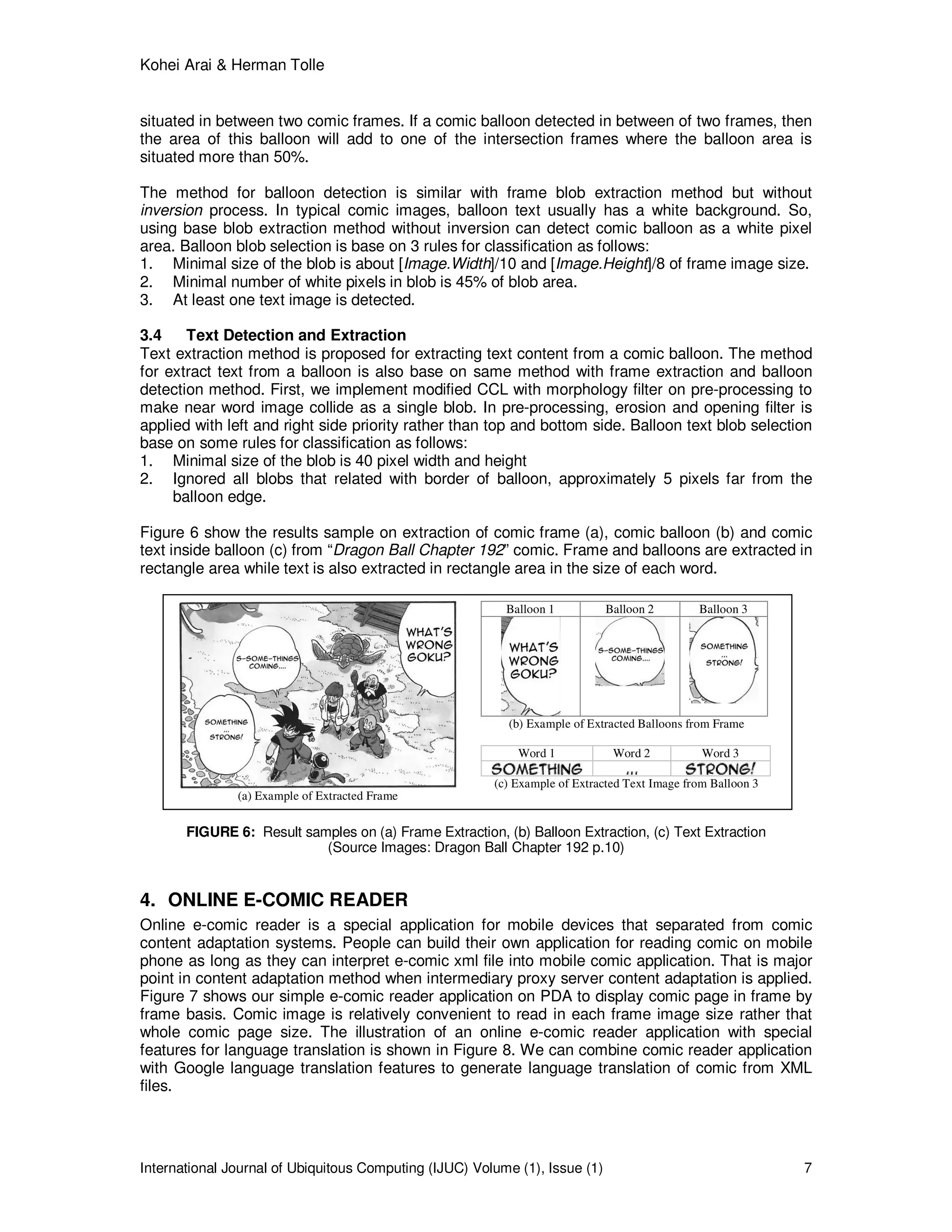 Kohei Arai & Herman Tolle
International Journal of Ubiquitous Computing (IJUC) Volume (1), Issue (1) 7
situated in between two comic frames. If a comic balloon detected in between of two frames, then
the area of this balloon will add to one of the intersection frames where the balloon area is
situated more than 50%.
The method for balloon detection is similar with frame blob extraction method but without
inversion process. In typical comic images, balloon text usually has a white background. So,
using base blob extraction method without inversion can detect comic balloon as a white pixel
area. Balloon blob selection is base on 3 rules for classification as follows:
1. Minimal size of the blob is about [Image.Width]/10 and [Image.Height]/8 of frame image size.
2. Minimal number of white pixels in blob is 45% of blob area.
3. At least one text image is detected.
3.4 Text Detection and Extraction
Text extraction method is proposed for extracting text content from a comic balloon. The method
for extract text from a balloon is also base on same method with frame extraction and balloon
detection method. First, we implement modified CCL with morphology filter on pre-processing to
make near word image collide as a single blob. In pre-processing, erosion and opening filter is
applied with left and right side priority rather than top and bottom side. Balloon text blob selection
base on some rules for classification as follows:
1. Minimal size of the blob is 40 pixel width and height
2. Ignored all blobs that related with border of balloon, approximately 5 pixels far from the
balloon edge.
Figure 6 show the results sample on extraction of comic frame (a), comic balloon (b) and comic
text inside balloon (c) from “Dragon Ball Chapter 192” comic. Frame and balloons are extracted in
rectangle area while text is also extracted in rectangle area in the size of each word.
FIGURE 6: Result samples on (a) Frame Extraction, (b) Balloon Extraction, (c) Text Extraction
(Source Images: Dragon Ball Chapter 192 p.10)
4. ONLINE E-COMIC READER
Online e-comic reader is a special application for mobile devices that separated from comic
content adaptation systems. People can build their own application for reading comic on mobile
phone as long as they can interpret e-comic xml file into mobile comic application. That is major
point in content adaptation method when intermediary proxy server content adaptation is applied.
Figure 7 shows our simple e-comic reader application on PDA to display comic page in frame by
frame basis. Comic image is relatively convenient to read in each frame image size rather that
whole comic page size. The illustration of an online e-comic reader application with special
features for language translation is shown in Figure 8. We can combine comic reader application
with Google language translation features to generate language translation of comic from XML
files.
(a) Example of Extracted Frame
Balloon 1 Balloon 2 Balloon 3
(b) Example of Extracted Balloons from Frame
Word 1 Word 2 Word 3
(c) Example of Extracted Text Image from Balloon 3
 