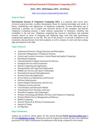 International Journal of Ubiquitous Computing (IJU)
ISSN : 0975 - 8992(Online); 0976 - 2213(Print)
http://www.airccse.org/journal/iju/index.html
Scope & Topics
International Journal of Ubiquitous Computing (IJU) is a quarterly open access peer-
reviewed journal provides excellent international forum for sharing knowledge and results in
theory, methodology and applications of ubiquitous computing. Current information age is
witnessing a dramatic use of digital and electronic devices in the workplace and beyond.
Ubiquitous Computing presents a rather arduous requirement of robustness, reliability and
availability to the end user. Ubiquitous computing has received a significant and sustained
research interest in terms of designing and deploying large scale and high performance
computational applications in real life. The aim of the journal is to provide a platform to the
researchers and practitioners from both academia as well as industry to meet and share cutting-
edge development in the field.
Topic of Interest
 Architectural Structure, Design Decisions and Philosophies
 Autonomic Management of Ubiquitous Systems
 Context and Location Awareness, Context Based and Implicit Computing
 Distributed Computing
 Ubicomp Human-Computer Interaction for Devices
 Intelligent Devices and Environments
 Internet Computing and Applications
 Interoperability and Large Scale Deployment
 Middleware Services and Agent Technologies
 Personalized & special field applications
 Security Issues and Applications
 Service Discovery Mechanisms and Protocols
 Software Infrastructures
 System Support Infrastructures and Services
 Ubiquitous systems and trust
 User Interfaces and Interaction Models
 Virtualization Over Networks of Devices
 Wearable Computers and Technologies
 Wireless Networking and Mobile, Pervasive and Ubiquitous Computing
 Wireless/Mobile Service Management and Delivery
 Mobile Computing
 Network Protocols & Wireless Communication
 Internet of Things
 IoT-Big Data
Paper Submission:
Authors are invited to submit papers for this journal through Email: iju@aircconline.com or
through Submission System. Submissions must be original and should not have been published
previously or be under consideration for publication while being evaluated for this Journal.
 