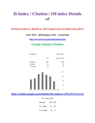 H-Index / Citation / i10 index Details
of
INTERNATIONAL JOURNAL OF UBIQUITOUS COMPUTING (IJU)
ISSN: 0975 – 8992(Online); 0976 – 2213(Print)
http://www.airccse.org/journal/iju/index.html
Google Scholar Citation
https://scholar.google.co.in/citations?hl=en&user=Z9Ae2VYAAAAJ
All Since 2015
Citations 704 467
H – Index 13 10
I 10- Index 19 11
 