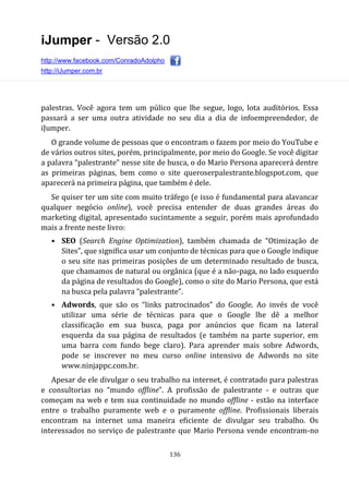 iJumper - Versão 2.0
http://www.facebook.com/ConradoAdolpho
http://iJumper.com.br
136
palestras. Você agora tem um púlico que lhe segue, logo, lota auditórios. Essa
passará a ser uma outra atividade no seu dia a dia de infoempreendedor, de
iJumper.
O grande volume de pessoas que o encontram o fazem por meio do YouTube e
de vários outros sites, porém, principalmente, por meio do Google. Se você digitar
a palavra “palestrante” nesse site de busca, o do Mario Persona aparecerá dentre
as primeiras páginas, bem como o site queroserpalestrante.blogspot.com, que
aparecerá na primeira página, que também é dele.
Se quiser ter um site com muito tráfego (e isso é fundamental para alavancar
qualquer negócio online), você precisa entender de duas grandes áreas do
marketing digital, apresentado sucintamente a seguir, porém mais aprofundado
mais a frente neste livro:
• SEO (Search Engine Optimization), também chamada de “Otimização de
Sites”, que significa usar um conjunto de técnicas para que o Google indique
o seu site nas primeiras posições de um determinado resultado de busca,
que chamamos de natural ou orgânica (que é a não-paga, no lado esquerdo
da página de resultados do Google), como o site do Mario Persona, que está
na busca pela palavra “palestrante”.
• Adwords, que são os “links patrocinados” do Google. Ao invés de você
utilizar uma série de técnicas para que o Google lhe dê a melhor
classificação em sua busca, paga por anúncios que ficam na lateral
esquerda da sua página de resultados (e também na parte superior, em
uma barra com fundo bege claro). Para aprender mais sobre Adwords,
pode se inscrever no meu curso online intensivo de Adwords no site
www.ninjappc.com.br.
Apesar de ele divulgar o seu trabalho na internet, é contratado para palestras
e consultorias no “mundo offline”. A profissão de palestrante - e outras que
começam na web e tem sua continuidade no mundo offline - estão na interface
entre o trabalho puramente web e o puramente offline. Profissionais liberais
encontram na internet uma maneira eficiente de divulgar seu trabalho. Os
interessados no serviço de palestrante que Mario Persona vende encontram-no
 