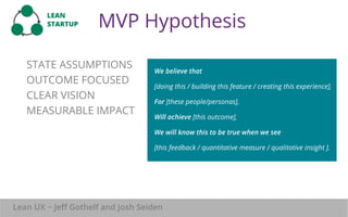 MVP Hypothesis 
Goals, 
not features 
LEAN 
STARTUP 
STATE ASSUMPTIONS 
OUTCOME FOCUSED 
CLEAR VISION 
MEASURABLE IMPACT 
We believe that 
[doing this / building this feature / creating this experience], 
For [these people/personas], 
Will achieve [this outcome], 
We will know this to be true when we see 
[this feedback / quantitative measure / qualitative insight ]. 
Lean 
mentality 
Lean UX ~ Jeff Gothelf and Josh Seiden 
 