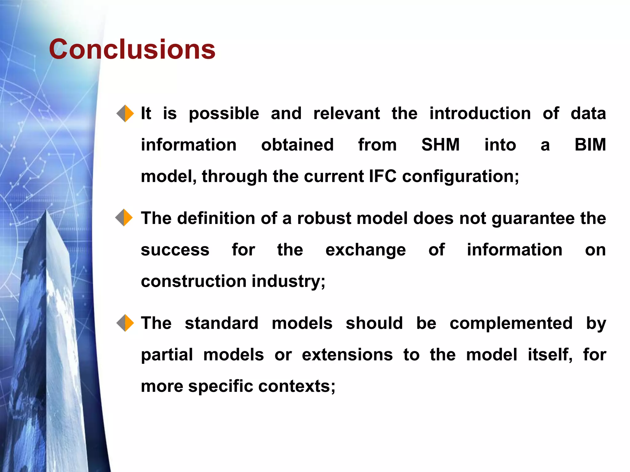 Conclusions
 It is possible and relevant the introduction of data
information obtained from SHM into a BIM
model, through the current IFC configuration;
 The definition of a robust model does not guarantee the
success for the exchange of information on
construction industry;
 The standard models should be complemented by
partial models or extensions to the model itself, for
more specific contexts;
 