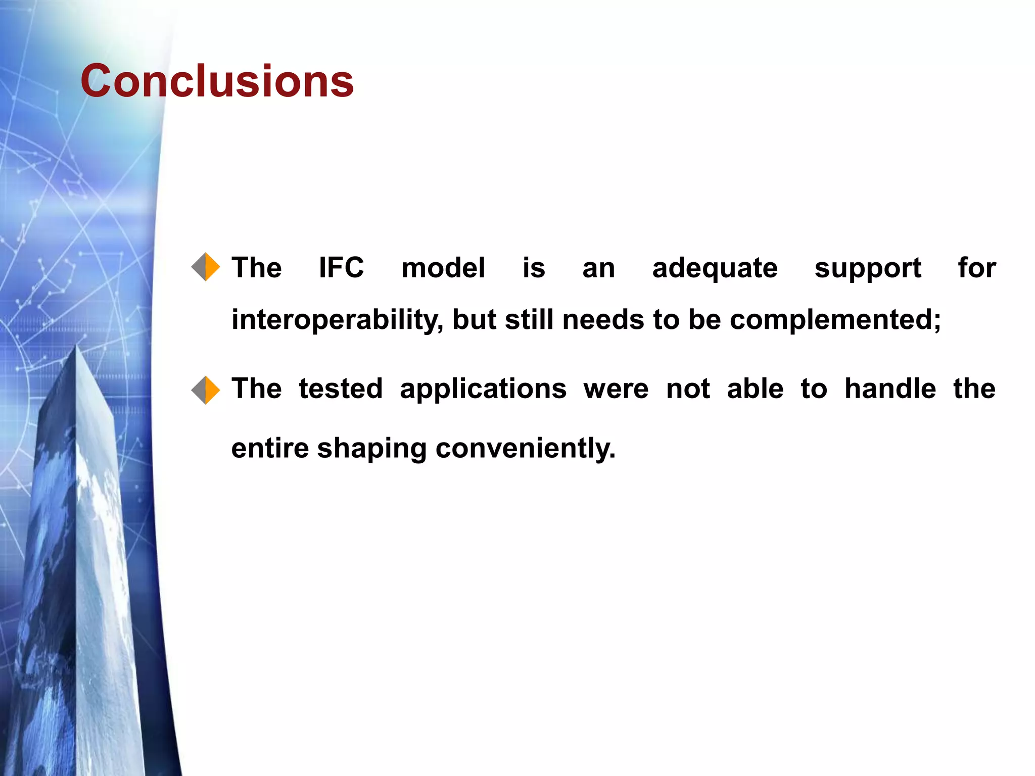 Conclusions
 The IFC model is an adequate support for
interoperability, but still needs to be complemented;
 The tested applications were not able to handle the
entire shaping conveniently.
 