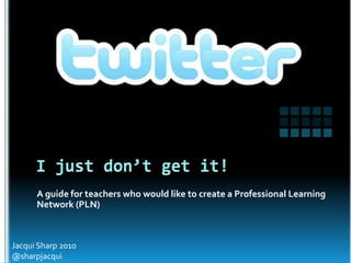 I just don’t get it! Jacqui Sharp 2010 @sharpjacqui A guide for teachers who would like to create a Professional Learning Network (PLN) 
