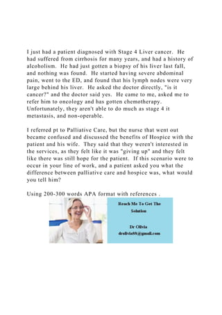 I just had a patient diagnosed with Stage 4 Liver cancer. He
had suffered from cirrhosis for many years, and had a history of
alcoholism. He had just gotten a biopsy of his liver last fall,
and nothing was found. He started having severe abdominal
pain, went to the ED, and found that his lymph nodes were very
large behind his liver. He asked the doctor directly, "is it
cancer?" and the doctor said yes. He came to me, asked me to
refer him to oncology and has gotten chemotherapy.
Unfortunately, they aren't able to do much as stage 4 it
metastasis, and non-operable.
I referred pt to Palliative Care, but the nurse that went out
became confused and discussed the benefits of Hospice with the
patient and his wife. They said that they weren't interested in
the services, as they felt like it was "giving up" and they felt
like there was still hope for the patient. If this scenario were to
occur in your line of work, and a patient asked you what the
difference between palliative care and hospice was, what would
you tell him?
Using 200-300 words APA format with references .
 