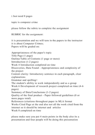 i Just need 8 pages
topic is computer crime
please follow the rubric to complete the assignment
RUBRIC for the assignment:
it is presentation and we will tern in the papers to the instructor
it is about Computer Crimes;
Papers will be graded on:
Appropriateness of the paper's topic
Title Page (1 page)
Outline/Table of Contents (1 page or more)
Introduction (1-2 pages)
Week 4 Introduction completed on time
Discoveries, Data Found - Appropriateness and complexity of
the project
Content clarity: Introductory sentence in each paragraph, clear
explanations
Grammar and spelling>
The student's ability to work independently and as a group
Week 6 Development of research project completed on time (4-6
pages)
Summary of Data/Conclusions (1-2 pages)
Quality of the final product - Paper followed guidelines (8 or
more pages total)
References (citations throughout paper in MLA format
Works Cited Page at the end also not all the work cited from the
internet so it should be internet and articles
Week 8 completed on time
please make sure you put 4 main points in the body also its a
presentation and four people will be doing this presentation
 