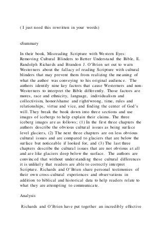 ( I just need this rewritten in your words)
sSummary
In their book, Misreading Scripture with Western Eyes:
Removing Cultural Blinders to Better Understand the Bible, E.
Randolph Richards and Brandon J. O’Brien set out to warn
Westerners about the fallacy of reading Scripture with cultural
blinders that may prevent them from realizing the meaning of
what the author was conveying to his original audience. The
authors identify nine key factors that cause Westerners and non-
Westerners to interpret the Bible differently. Those factors are
mores, race and ethnicity, language, individualism and
collectivism, honor/shame and right/wrong, time, rules and
relationships, virtue and vice, and finding the center of God’s
will. They break the book down into three sections and use
images of icebergs to help explain their claims. The three
iceberg images are as follows; (1) In the first three chapters the
authors describe the obvious cultural issues as being surface
level glaciers, (2) The next three chapters are on less obvious
cultural issues and are compared to glaciers that are below the
surface but noticeable if looked for, and (3) The last three
chapters describe the cultural issues that are not obvious at all
and are like glaciers deep below the surface. The authors are
convinced that without understanding these cultural differences
it is unlikely that readers are able to correctly interpret
Scripture. Richards and O’Brien share personal testimonies of
their own cross-cultural experiences and observations in
addition to biblical and historical data to help readers relate to
what they are attempting to communicate.
Analysis
Richards and O’Brien have put together an incredibly effective
 