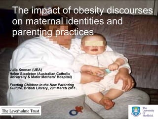 The impact of obesity discourses on maternal identities and parenting practices Julia Keenan (UEA)  Helen Stapleton (Australian Catholic University & Mater Mothers' Hospital)  Feeding Children in the New Parenting Culture . British Library, 20 th  March 2011. 
