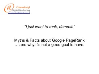 www.claireodactyldigitalmarketing.co.uk

“I just want to rank, dammit!”
Myths & Facts about Google PageRank
… and why it's not a good goal to have.

 