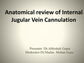Anatomical review of Internal
Jugular Vein Cannulation
Presenter :Dr.Abhishek Gupta
Moderator:Dr.Madan Mohan Gupta
 