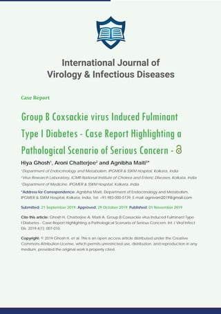International Journal of Virology & Infectious Diseases
SCIRES Literature - Volume 4 Issue 1 - www.scireslit.com Page - 007
Case Report
Group B Coxsackie virus Induced Fulminant
Type I Diabetes - Case Report Highlighting a
Pathological Scenario of Serious Concern -
Hiya Ghosh1
, Aroni Chatterjee2
and Agnibha Maiti3
*
1
Department of Endocrinology and Metabolism, IPGMER & SSKM Hospital, Kolkata, India
2
Virus Research Laboratory, ICMR-National Institute of Cholera and Enteric Diseases, Kolkata, India
3
Department of Medicine, IPGMER & SSKM Hospital, Kolkata, India
*Address for Correspondence: Agnibha Maiti, Department of Endocrinology and Metabolism,
IPGMER & SSKM Hospital, Kolkata, India, Tel: +91-983-000-5139; E-mail:
Submitted: 21 September 2019; Approved: 29 October 2019; Published: 01 November 2019
Cite this article: Ghosh H, Chatterjee A, Maiti A. Group B Coxsackie virus Induced Fulminant Type
I Diabetes - Case Report Highlighting a Pathological Scenario of Serious Concern. Int J Virol Infect
Dis. 2019;4(1): 007-010.
Copyright: © 2019 Ghosh H, et al. This is an open access article distributed under the Creative
Commons Attribution License, which permits unrestricted use, distribution, and reproduction in any
medium, provided the original work is properly cited.
International Journal of
Virology & Infectious Diseases
 