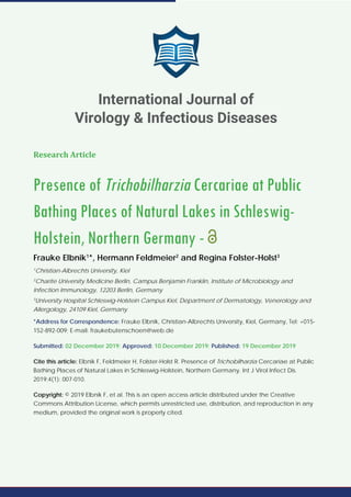 International Journal of Virology & Infectious Diseases
SCIRES Literature - Volume 4 Issue 1 - www.scireslit.com Page - 007
Research Article
Presence of Trichobilharzia Cercariae at Public
Bathing Places of Natural Lakes in Schleswig-
Holstein, Northern Germany -
Frauke Elbnik1
*, Hermann Feldmeier2
and Regina Folster-Holst3
1
Christian-Albrechts University, Kiel
2
Charite University Medicine Berlin, Campus Benjamin Franklin, Institute of Microbiology and
Infection Immunology, 12203 Berlin, Germany
3
University Hospital Schleswig-Holstein Campus Kiel, Department of Dermatology, Venerology and
Allergology, 24109 Kiel, Germany
*Address for Correspondence: Frauke Elbnik, Christian-Albrechts University, Kiel, Germany, Tel: +015-
152-892-009; E-mail: fraukebutenschoen@web.de
Submitted: 02 December 2019; Approved: 10 December 2019; Published: 19 December 2019
Cite this article: Elbnik F, Feldmeier H, Folster-Holst R. Presence of Trichobilharzia Cercariae at Public
Bathing Places of Natural Lakes in Schleswig-Holstein, Northern Germany. Int J Virol Infect Dis.
2019;4(1): 007-010.
Copyright: © 2019 Elbnik F, et al. This is an open access article distributed under the Creative
Commons Attribution License, which permits unrestricted use, distribution, and reproduction in any
medium, provided the original work is properly cited.
International Journal of
Virology & Infectious Diseases
 