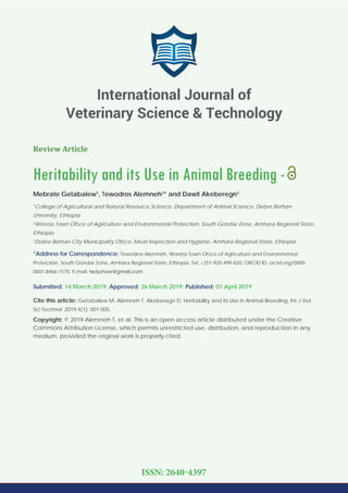 Review Article
Heritability and its Use in Animal Breeding -
Mebrate Getabalew1
, Tewodros Alemneh2
* and Dawit Akeberegn3
1
College of Agricultural and Natural Resource Science, Department of Animal Science, Debre Berhan
University, Ethiopia
2
Woreta Town Ofﬁce of Agriculture and Environmental Protection, South Gondar Zone, Amhara Regional State,
Ethiopia
3
Debre Berhan City Municipality Ofﬁce, Meat Inspection and Hygiene, Amhara Regional State, Ethiopia
*Address for Correspondence: Tewodros Alemneh, Woreta Town Ofﬁce of Agriculture and Environmental
Protection, South Gondar Zone, Amhara Regional State, Ethiopia. Tel: +251-920-499-820; ORCiD ID: orcid.org/0000-
0001-8466-1575; E-mail:
Submitted: 14 March 2019; Approved: 26 March 2019; Published: 01 April 2019
Cite this article: Getabalew M, Alemneh T, Akeberegn D. Heritability and its Use in Animal Breeding. Int J Vet
Sci Technol. 2019;4(1): 001-005.
Copyright: © 2019 Alemneh T, et al. This is an open access article distributed under the Creative
Commons Attribution License, which permits unrestricted use, distribution, and reproduction in any
medium, provided the original work is properly cited.
International Journal of
Veterinary Science & Technology
ISSN: 2640-4397
 