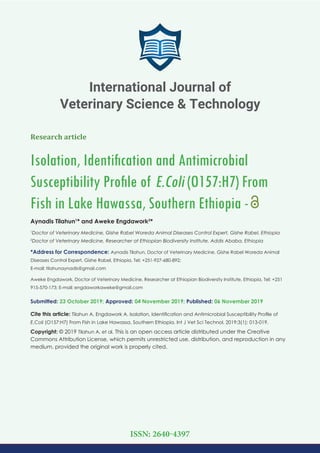 Research article
Isolation, Identiﬁcation and Antimicrobial
Susceptibility Proﬁle of E.Coli (O157:H7) From
Fish in Lake Hawassa, Southern Ethiopia -
Aynadis Tilahun1
* and Aweke Engdawork2
*
1
Doctor of Veterinary Medicine, Gishe Rabel Woreda Animal Diseases Control Expert, Gishe Rabel, Ethiopia
2
Doctor of Veterinary Medicine, Researcher at Ethiopian Biodiversity Institute, Addis Ababa, Ethiopia
*Address for Correspondence: Aynadis Tilahun, Doctor of Veterinary Medicine, Gishe Rabel Woreda Animal
Diseases Control Expert, Gishe Rabel, Ethiopia, Tel: +251-927-680-892;
E-mail:
Aweke Engdawork, Doctor of Veterinary Medicine, Researcher at Ethiopian Biodiversity Institute, Ethiopia, Tel: +251
915-570-173; E-mail:
Submitted: 23 October 2019; Approved: 04 November 2019; Published: 06 November 2019
Cite this article: Tilahun A, Engdawork A. Isolation, Identiﬁcation and Antimicrobial Susceptibility Proﬁle of
E.Coli (O157:H7) From Fish in Lake Hawassa, Southern Ethiopia. Int J Vet Sci Technol. 2019;3(1): 013-019.
Copyright: © 2019 Tilahun A, et al. This is an open access article distributed under the Creative
Commons Attribution License, which permits unrestricted use, distribution, and reproduction in any
medium, provided the original work is properly cited.
International Journal of
Veterinary Science & Technology
ISSN: 2640-4397
 