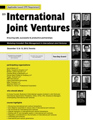 Applicable toward CPD Requirement

6th

International
Joint Ventures

Course Leader
James M. Klotz,
Miller Thomson
LLP

Lesley Bissett
Baldwin,
IBIS
International

Ensuring safe, successful & productive partnerships

Course Leader
Jeffery A.
Barnes,
Borden Ladner
Gervais LLP

I. William
Berger,
Fogler, Rubinoff
LLP

Daniel N. Bloch,
Aird & Berlis
LLP

Joshua
Kuretzky,
Davies Ward
Phillips &
Vineberg LLP

Workshop Included: Risk Management in International Joint Ventures
December 12 & 13, 2013, Toronto

“Broadened my knowledge
and do’s & don’ts about
joint ventures.”

“Excellent. Very practical
- very informative.”

Two-Day Event!

participating organizations
Aird & Berlis LLP
Blake, Cassels & Graydon LLP
Borden Ladner Gervais LLP
Cassels Brock & Blackwell LLP
Davies Ward Phillips & Vineberg LLP
Fogler, Rubinoff LLP
IBIS International
Litens Automotive Partnership
Miller Thomson LLP
Stikeman Elliott LLP
William G. Horton, Professional Corporation

William G.
Horton,
William G.
Horton,
Professional
Corporation

Matthew Peters,
Cassels Brock
& Blackwell LLP

Shawn C.D.
Neylan,
Stikeman Elliott
LLP

Alex Porat,
Litens
Automotive
Partnership

who should attend
In-House Counsel, Business & International Lawyers involved in Joint Ventures/
International Agreements; Presidents, CEOs, CFOs, VPs, Directors & Managers
contemplating international joint ventures

course highlights
•
•
•
•
•
•
•
•

Structuring international joint venture transactions
Due diligence essentials to reduce risks of international joint ventures
Tax structures for international joint ventures
Dispute resolution in international joint venture transactions
Dealing with IP and intangible assets in international joint ventures
Regulatory considerations in the formation of international joint ventures
Unwinding joint ventures
International joint venture governance

David Shaw,
Blake, Cassels
& Graydon LLP

 