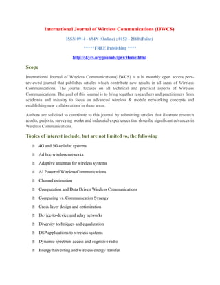 International Journal of Wireless Communications (IJWCS)
ISSN 0914 - 694N (Online) ; 0152 - 2160 (Print)
*****FREE Publishing ****
http://skycs.org/jounals/ijws/Home.html
Scope
International Journal of Wireless Communications(IJWCS) is a bi monthly open access peer-
reviewed journal that publishes articles which contribute new results in all areas of Wireless
Communications. The journal focuses on all technical and practical aspects of Wireless
Communications. The goal of this journal is to bring together researchers and practitioners from
academia and industry to focus on advanced wireless & mobile networking concepts and
establishing new collaborations in these areas.
Authors are solicited to contribute to this journal by submitting articles that illustrate research
results, projects, surveying works and industrial experiences that describe significant advances in
Wireless Communications.
Topics of interest include, but are not limited to, the following
 4G and 5G cellular systems
 Ad hoc wireless networks
 Adaptive antennas for wireless systems
 AI Powered Wireless Communications
 Channel estimation
 Computation and Data Driven Wireless Communications
 Computing vs. Communication Synergy
 Cross-layer design and optimization
 Device-to-device and relay networks
 Diversity techniques and equalization
 DSP applications to wireless systems
 Dynamic spectrum access and cognitive radio
 Energy harvesting and wireless energy transfer
 