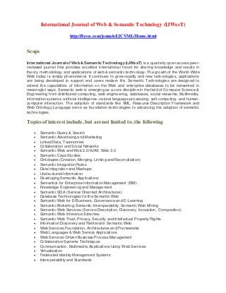 International Journal of Web & Semantic Technology (IJWesT)
http://flyccs.com/jounals/IJCVML/Home.html
Scope
International Journal of Web & Semantic Technology (IJWesT) is a quarterly open access peer-
reviewed journal that provides excellent international forum for sharing knowledge and results in
theory, methodology and applications of web & semantic technology. The growth of the World-Wide
Web today is simply phenomenal. It continues to grow rapidly and new technologies, applications
are being developed to support end users modern life. Semantic Technologies are designed to
extend the capabilities of information on the Web and enterprise databases to be networked in
meaningful ways. Semantic web is emerging as a core discipline in the field of Computer Science &
Engineering from distributed computing, web engineering, databases, social networks, Multimedia,
information systems, artificial intelligence, natural language processing, soft computing, and human-
computer interaction. The adoption of standards like XML, Resource Description Framework and
Web Ontology Language serve as foundation technologies to advancing the adoption of semantic
technologies.
Topics of interest include, but are not limited to, the following
 Semantic Query & Search
 Semantic Advertising and Marketing
 Linked Data, Taxonomies
 Collaboration and Social Networks
 Semantic Web and Web 2.0/AJAX, Web 3.0
 Semantic Case Studies
 Ontologies (Creation, Merging, Linking and Reconciliation)
 Semantic Integration Rules
 Data Integration and Mashups
 Unstructured Information
 Developing Semantic Applications
 Semantics for Enterprise Information Management (EIM)
 Knowledge Engineering and Management
 Semantic SOA (Service Oriented Architectures)
 Database Technologies for the Semantic Web
 Semantic Web for E-Business, Governance and E-Learning
 Semantic Brokering, Semantic Interoperability, Semantic Web Mining
 Semantic Web Services (Service Description, Discovery, Invocation, Composition)
 Semantic Web Inference Schemes
 Semantic Web Trust, Privacy, Security and Intellectual Property Rights
 Information Discovery and Retrieval in Semantic Web
 Web Services Foundation, Architectures and Frameworks
 Web Languages & Web Service Applications
 Web Services-Driven Business Process Management
 Collaborative Systems Techniques
 Communication, Multimedia Applications Using Web Services
 Virtualization
 Federated Identity Management Systems
 Interoperability and Standards
 