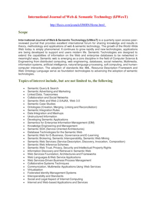 International Journal of Web & Semantic Technology (IJWesT)
http://flyccs.com/jounals/IJMRN/Home.html
Scope
International Journal of Web & Semantic Technology (IJWesT) is a quarterly open access peer-
reviewed journal that provides excellent international forum for sharing knowledge and results in
theory, methodology and applications of web & semantic technology. The growth of the World-Wide
Web today is simply phenomenal. It continues to grow rapidly and new technologies, applications
are being developed to support end users modern life. Semantic Technologies are designed to
extend the capabilities of information on the Web and enterprise databases to be networked in
meaningful ways. Semantic web is emerging as a core discipline in the field of Computer Science &
Engineering from distributed computing, web engineering, databases, social networks, Multimedia,
information systems, artificial intelligence, natural language processing, soft computing, and human-
computer interaction. The adoption of standards like XML, Resource Description Framework and
Web Ontology Language serve as foundation technologies to advancing the adoption of semantic
technologies.
Topics of interest include, but are not limited to, the following
 Semantic Query & Search
 Semantic Advertising and Marketing
 Linked Data, Taxonomies
 Collaboration and Social Networks
 Semantic Web and Web 2.0/AJAX, Web 3.0
 Semantic Case Studies
 Ontologies (Creation, Merging, Linking and Reconciliation)
 Semantic Integration Rules
 Data Integration and Mashups
 Unstructured Information
 Developing Semantic Applications
 Semantics for Enterprise Information Management (EIM)
 Knowledge Engineering and Management
 Semantic SOA (Service Oriented Architectures)
 Database Technologies for the Semantic Web
 Semantic Web for E-Business, Governance and E-Learning
 Semantic Brokering, Semantic Interoperability, Semantic Web Mining
 Semantic Web Services (Service Description, Discovery, Invocation, Composition)
 Semantic Web Inference Schemes
 Semantic Web Trust, Privacy, Security and Intellectual Property Rights
 Information Discovery and Retrieval in Semantic Web
 Web Services Foundation, Architectures and Frameworks
 Web Languages & Web Service Applications
 Web Services-Driven Business Process Management
 Collaborative Systems Techniques
 Communication, Multimedia Applications Using Web Services
 Virtualization
 Federated Identity Management Systems
 Interoperability and Standards
 Social and Legal Aspect of Internet Computing
 Internet and Web-based Applications and Services
 