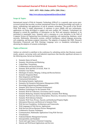 International Journal of Web & Semantic Technology (IJWesT)
ISSN : 0975 - 9026 ( Online ) 0976- 2280 ( Print )
http://www.airccse.org/journal/ijwest/ijwest.html
Scope & Topics
International journal of Web & Semantic Technology (IJWesT) is a quarterly open access peer-
reviewed journal that provides excellent international forum for sharing knowledge and results in
theory, methodology and applications of web & semantic technology. The growth of the World-
Wide Web today is simply phenomenal. It continues to grow rapidly and new technologies,
applications are being developed to support end users modern life. Semantic Technologies are
designed to extend the capabilities of information on the Web and enterprise databases to be
networked in meaningful ways. Semantic web is emerging as a core discipline in the field of
Computer Science & Engineering from distributed computing, web engineering, databases, social
networks, Multimedia, information systems, artificial intelligence, natural language processing,
soft computing, and human-computer interaction. The adoption of standards like XML, Resource
Description Framework and Web Ontology Language serve as foundation technologies to
advancing the adoption of semantic technologies.
Topics of Interest
Authors are solicited to contribute to the conference by submitting articles that illustrate research
results, projects, surveying works and industrial experiences that describe significant advances in
the following areas, but are not limited to
 Semantic Query & Search
 Semantic Advertising and Marketing
 Linked Data, Taxonomies
 Collaboration and Social Networks
 Semantic Web and Web 2.0/AJAX, Web 3.0
 Semantic Case Studies
 Ontologies (Creation, Merging, Linking and Reconciliation)
 Semantic Integration Rules
 Data Integration and Mashups
 Unstructured Information
 Developing Semantic Applications
 Semantics for Enterprise Information Management (EIM)
 Knowledge Engineering and Management
 Semantic SOA (Service Oriented Architectures)
 Database Technologies for the Semantic Web
 Semantic Web for E-Business, Governance and E-Learning
 Semantic Brokering, Semantic Interoperability, Semantic Web Mining
 Semantic Web Services (Service Description, Discovery, Invocation, Composition)
 Semantic Web Inference Schemes
 Semantic Web Trust, Privacy, Security and Intellectual Property Rights
 Information Discovery and Retrieval in Semantic Web;
 Web Services Foundation, Architectures and Frameworks.
 Web Languages & Web Service Applications.
 Web Services-Driven Business Process Management.
 Collaborative Systems Techniques.
 Communication, Multimedia Applications Using Web Services
 Virtualization
 Federated Identity Management Systems
 Interoperability and Standards
 Social and Legal Aspect of Internet Computing
 Internet and Web-based Applications and Services
 