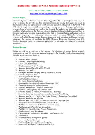 International Journal of Web & Semantic Technology (IJWesT)
ISSN : 0975 - 9026 ( Online ) 0976- 2280 ( Print )
http://www.airccse.org/journal/ijwest/ijwest.html
Scope & Topics
International journal of Web & Semantic Technology (IJWesT) is a quarterly open access peer-
reviewed journal that provides excellent international forum for sharing knowledge and results in
theory, methodology and applications of web & semantic technology. The growth of the World- Wide
Web today is simply phenomenal. It continues to grow rapidly and new technologies, applications are
being developed to support end users modern life. Semantic Technologies are designed to extend the
capabilities of information on the Web and enterprise databases to be networked in meaningful ways.
Semantic web is emerging as a core discipline in the field of Computer Science & Engineering from
distributed computing, web engineering, databases, social networks, Multimedia, information
systems, artificial intelligence, natural language processing, soft computing, and human-computer
interaction. The adoption of standards like XML, Resource Description Framework and Web
Ontology Language serve as foundation technologies to advancing the adoption of semantic
technologies.
Topics ofInterest
Authors are solicited to contribute to the conference by submitting articles that illustrate research
results, projects, surveying works and industrial experiences that describe significant advances in the
following areas, but are not limited to
 Semantic Query & Search
 Semantic Advertising and Marketing
 Linked Data, Taxonomies
 Collaboration and Social Networks
 Semantic Web and Web 2.0/AJAX, Web 3.0
 Semantic Case Studies
 Ontologies (Creation, Merging, Linking and Reconciliation)
 Semantic Integration Rules
 Data Integration and Mashups
 Unstructured Information
 Developing Semantic Applications
 Semantics for Enterprise Information Management (EIM)
 Knowledge Engineering and Management
 Semantic SOA (Service Oriented Architectures)
 Database Technologies for the Semantic Web
 Semantic Web for E-Business, Governance and E-Learning
 Semantic Brokering, Semantic Interoperability, Semantic Web Mining
 Semantic Web Services (Service Description, Discovery, Invocation, Composition)
 Semantic Web Inference Schemes
 Semantic Web Trust, Privacy, Security and Intellectual Property Rights
 Information Discovery and Retrieval in Semantic Web;
 Web Services Foundation, Architectures and Frameworks.
 Web Languages & Web Service Applications.
 Web Services-Driven Business Process Management.
 Collaborative Systems Techniques.
 Communication, Multimedia Applications Using Web Services
 Virtualization
 Federated Identity Management Systems
 Interoperability and Standards
 Social and Legal Aspect of Internet Computing
 Internet and Web-based Applications and Services
 