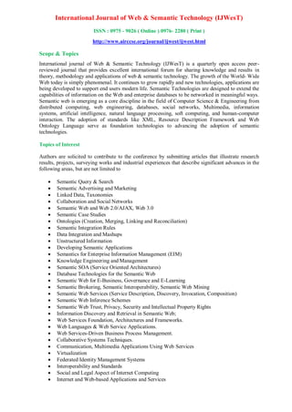 International Journal of Web & Semantic Technology (IJWesT)
ISSN : 0975 - 9026 ( Online ) 0976- 2280 ( Print )
http://www.airccse.org/journal/ijwest/ijwest.html
Scope & Topics
International journal of Web & Semantic Technology (IJWesT) is a quarterly open access peer-
reviewed journal that provides excellent international forum for sharing knowledge and results in
theory, methodology and applications of web & semantic technology. The growth of the World- Wide
Web today is simply phenomenal. It continues to grow rapidly and new technologies, applications are
being developed to support end users modern life. Semantic Technologies are designed to extend the
capabilities of information on the Web and enterprise databases to be networked in meaningful ways.
Semantic web is emerging as a core discipline in the field of Computer Science & Engineering from
distributed computing, web engineering, databases, social networks, Multimedia, information
systems, artificial intelligence, natural language processing, soft computing, and human-computer
interaction. The adoption of standards like XML, Resource Description Framework and Web
Ontology Language serve as foundation technologies to advancing the adoption of semantic
technologies.
Topics of Interest
Authors are solicited to contribute to the conference by submitting articles that illustrate research
results, projects, surveying works and industrial experiences that describe significant advances in the
following areas, but are not limited to
 Semantic Query & Search
 Semantic Advertising and Marketing
 Linked Data, Taxonomies
 Collaboration and Social Networks
 Semantic Web and Web 2.0/AJAX, Web 3.0
 Semantic Case Studies
 Ontologies (Creation, Merging, Linking and Reconciliation)
 Semantic Integration Rules
 Data Integration and Mashups
 Unstructured Information
 Developing Semantic Applications
 Semantics for Enterprise Information Management (EIM)
 Knowledge Engineering and Management
 Semantic SOA (Service Oriented Architectures)
 Database Technologies for the Semantic Web
 Semantic Web for E-Business, Governance and E-Learning
 Semantic Brokering, Semantic Interoperability, Semantic Web Mining
 Semantic Web Services (Service Description, Discovery, Invocation, Composition)
 Semantic Web Inference Schemes
 Semantic Web Trust, Privacy, Security and Intellectual Property Rights
 Information Discovery and Retrieval in Semantic Web;
 Web Services Foundation, Architectures and Frameworks.
 Web Languages & Web Service Applications.
 Web Services-Driven Business Process Management.
 Collaborative Systems Techniques.
 Communication, Multimedia Applications Using Web Services
 Virtualization
 Federated Identity Management Systems
 Interoperability and Standards
 Social and Legal Aspect of Internet Computing
 Internet and Web-based Applications and Services
 