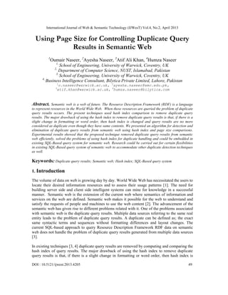 International Journal of Web & Semantic Technology (IJWesT) Vol.4, No.2, April 2013
DOI : 10.5121/ijwest.2013.4205 49
Using Page Size for Controlling Duplicate Query
Results in Semantic Web
1
Oumair Naseer, 2
Ayesha Naseer, 3
Atif Ali Khan, 4
Humza Naseer
1,
School of Engineering, University of Warwick, Coventry, UK
2,
Department of Computer Science, NUST, Islamabad, Pakistan
3,
School of Engineering, University of Warwick, Coventry, UK
4,
Business Intelligence Consultant, Bilytica Private Limited, Lahore, Pakistan
1
o.naseer@warwick.ac.uk, 2
ayesha.naseer@emc.edu.pk,
3
atif.khan@warwick.ac.uk, 4
humza.naseer@bilytica.com
Abstract. Semantic web is a web of future. The Resource Description Framework (RDF) is a language
to represent resources in the World Wide Web. When these resources are queried the problem of duplicate
query results occurs. The present techniques used hash index comparison to remove duplicate query
results. The major drawback of using the hash index to remove duplicate query results is that, if there is a
slight change in formatting or word order, then hash index is changed and query results are no more
considered as duplicate even though they have same contents. We presented an algorithm for detection and
elimination of duplicate query results from semantic web using hash index and page size comparisons.
Experimental results showed that the proposed technique removed duplicate query results from semantic
web efficiently, solved the problems of using hash index for duplicate handling and could be embedded in
existing SQL-Based query system for semantic web. Research could be carried out for certain flexibilities
in existing SQL-Based query system of semantic web to accommodate other duplicate detection techniques
as well.
Keywords: Duplicate query results; Semantic web; Hash index; SQL-Based query system
1. Introduction
The volume of data on web is growing day by day. World Wide Web has necessitated the users to
locate their desired information resources and to assess their usage patterns [1]. The need for
building server side and client side intelligent systems can mine for knowledge in a successful
manner. Semantic web is the extension of the current web where semantics of information and
services on the web are defined. Semantic web makes it possible for the web to understand and
satisfy the requests of people and machines to use the web content [2]. The advancement of the
semantic web has given rise to different problems related with it. One of the problems associated
with semantic web is the duplicate query results. Multiple data sources referring to the same real
entity leads to the problem of duplicate query results. A duplicate can be defined as; the exact
same syntactic terms and sequences without formatting differences and layout changes. The
current SQL-based approach to query Resource Description Framework RDF data on semantic
web does not handle the problem of duplicate query results generated from multiple data sources
[3].
In existing techniques [3, 4] duplicate query results are removed by computing and comparing the
hash index of query results. The major drawback of using the hash index to remove duplicate
query results is that, if there is a slight change in formatting or word order, then hash index is
 