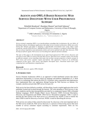 International Journal of Web & Semantic Technology (IJWesT) Vol.4, No.2, April 2013
DOI : 10.5121/ijwest.2013.4206 57
AGENTS AND OWL-S BASED SEMANTIC WEB
SERVICE DISCOVERY WITH USER PREFERENCE
SUPPORT
Rohallah Benaboud1
, Ramdane Maamri2
and Zaidi Sahnoun3
1
Department of Computer Science and Mathematics, University of Oum El Bouaghi,
Algeria
r_benaboud@yahoo.fr
2,3
LIRE Laboratory, University of Constantine 2, Algeria
2
rmaamri@yahoo.fr,
3
sahnounz@yahoo.fr
ABSTRACT
Service-oriented computing (SOC) is an interdisciplinary paradigm that revolutionizes the very fabric of
distributed software development applications that adopt service-oriented architectures (SOA) can evolve
during their lifespan and adapt to changing or unpredictable environments more easily. SOA is built
around the concept of Web Services. Although the Web services constitute a revolution in Word Wide Web,
they are always regarded as non-autonomous entities and can be exploited only after their discovery. With
the help of software agents, Web services are becoming more efficient and more dynamic.
The topic of this paper is the development of an agent based approach for Web services discovery and
selection in witch, OWL-S is used to describe Web services, QoS and service customer request. We develop
an efficient semantic service matching which takes into account concepts properties to match concepts in
Web service and service customer request descriptions. Our approach is based on an architecture
composed of four layers: Web service and Request description layer, Functional match layer, QoS
computing layer and Reputation computing layer.
Keywords
Web service, discovery, agents, OWL-S & QoS.
1. INTRODUCTION
Service Oriented Architecture (SOA) is an approach to build distributed systems that deliver
application functionality as services which are language and platform independent [1]. A Web
service is a technology that realizes the SOA [2]. At present, many corporations and organizations
have implemented their core application through buying the Web Services on Internet. For
example, salesfore.com provides ERP service for users [3].
Web service has been defined as modular, self-describing, loosely-coupled application that can be
published, located and invoked through the Internet. The wide spreading of Web Services is due
to its simplicity and the data interoperability provided by its components namely XML (eXtended
Markup Language), SOAP (Simple Object Access Protocol), UDDI (Universal Description,
Discovery and Integration) and WSDL (Web Service Description Language). XML is used to
describe the data format of the Web service in a structured way; SOAP is used to transfer the
data; UDDI is used for discovery of services; WSDL is used for describing the services.
Web services are useless if they cannot be discovered. So, discovery is the most important task in
the Web service model [4]. Web service discovery is a process of discovering service that most
suitable to service consumer request according to consumer requirement. There are two
 