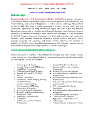 International Journal of Web & Semantic Technology (IJWesT)
Scope & Topics
ISSN: 0975 - 9026 ( Online ) 0976- 2280 ( Print )
https://airccse.org/journal/ijwest/ijwest.html
International journal of Web & Semantic Technology (IJWesT) is a quarterly open access
peer- reviewed journal that provides excellent international forum for sharing knowledge and
results in theory, methodology and applications of web & semantic technology. The growth of
the World- Wide Web today is simply phenomenal. It continues to grow rapidly and new
technologies, applications are being developed to support end users modern life. Semantic
Technologies are designed to extend the capabilities of information on the Web and enterprise
databases to be networked in meaningful ways. Semantic web is emerging as a core discipline in
the field of Computer Science & Engineering from distributed computing, web engineering,
databases, social networks, Multimedia, information systems, artificial intelligence, natural
language processing, soft computing, and human-computer interaction. The adoption of
standards like XML, Resource Description Framework and Web Ontology Language serve as
foundation technologies to advancing the adoption of semantic technologies.
Topics considered include but are not limited to:
Authors are solicited to contribute to the conference by submitting articles that illustrate research
results, projects, surveying works and industrial experiences that describe significant advances in
the following areas, but are not limited to
 Semantic Query & Search
 Semantic Advertising and Marketing
 Linked Data, Taxonomies
 Collaboration and Social Networks
 Semantic Web and Web 2.0/AJAX,
Web 3.0
 Semantic Case Studies
 Ontologies (Creation, Merging, Linking
and Reconciliation)
 Semantic Integration Rules
 Data Integration and Mashups
 Unstructured Information
 Developing Semantic Applications
 Semantics for Enterprise Information
Management (EIM)
 Knowledge Engineering and
Management
 Semantic SOA (Service Oriented
Architectures)
 Semantic Web Services (Service
Description, Discovery, Invocation,
Composition)
 Semantic Web Inference Schemes
 Information Discovery and Retrieval in
Semantic Web
 Information Discovery and Retrieval in
Semantic Web
 Web Services Foundation, Architectures
and Frameworks
 Web Languages & Web Service
Applications
 Web Services-Driven Business Process
Management
 Collaborative Systems Techniques
 Communication, Multimedia
Applications Using Web Services
 Virtualization
 Federated Identity Management Systems
 