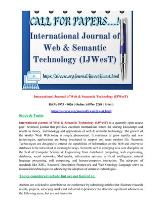 International Journal of Web & Semantic Technology (IJWesT)
Scope & Topics
ISSN: 0975 - 9026 ( Online ) 0976- 2280 ( Print )
https://airccse.org/journal/ijwest/ijwest.html
International journal of Web & Semantic Technology (IJWesT) is a quarterly open access
peer- reviewed journal that provides excellent international forum for sharing knowledge and
results in theory, methodology and applications of web & semantic technology. The growth of
the World- Wide Web today is simply phenomenal. It continues to grow rapidly and new
technologies, applications are being developed to support end users modern life. Semantic
Technologies are designed to extend the capabilities of information on the Web and enterprise
databases to be networked in meaningful ways. Semantic web is emerging as a core discipline in
the field of Computer Science & Engineering from distributed computing, web engineering,
databases, social networks, Multimedia, information systems, artificial intelligence, natural
language processing, soft computing, and human-computer interaction. The adoption of
standards like XML, Resource Description Framework and Web Ontology Language serve as
foundation technologies to advancing the adoption of semantic technologies.
Topics considered include but are not limited to:
Authors are solicited to contribute to the conference by submitting articles that illustrate research
results, projects, surveying works and industrial experiences that describe significant advances in
the following areas, but are not limited to
 