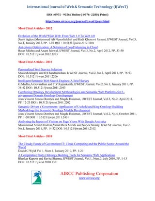 International Journal of Web & Semantic Technology (IJWesT)
ISSN : 0975 - 9026 ( Online ) 0976- 2280 ( Print )

http://www.airccse.org/journal/ijwest/ijwest.html
Most Cited Articles - 2012
Evolution of the World Wide Web: From Web 1.0 To Web 4.0
Sareh Aghaei,Mohammad Ali Nematbakhsh and Hadi Khosravi Farsani, IJWEST Journal, Vol.3,
No.1, January 2012, PP. 1-10 DOI : 10.5121/ijwest.2012.3101
Ant colony Optimization: A Solution of Load balancing in Cloud
Ratan Mishra and Anant Jaiswal, IJWEST Journal, Vol.3, No.2, April 2012, PP. 33-50
DOI : 10.5121/ijwest.2012.3203
Most Cited Articles - 2011
Personalized Web Service Selection
Shailesh Khapre and D.Chandramohan, IJWEST Journal, Vol.2, No.2, April 2011, PP. 78-93
DOI : 10.5121/ijwest.2011.2206
Intelligent Semantic Web Search Engines: A Brief Survey
G.Madhu,A.Govardhan and T.V.Rajinikanth, IJWEST Journal, Vol.2, No.1, January 2011, PP.
34-42 DOI : 10.5121/ijwest.2011.2103
Combining Ontology Development Methodologies and Semantic Web Platforms for Egovernment Domain Ontology Development
Jean Vincent Fonou-Dombeu and Magda Huisman, IJWEST Journal, Vol.2, No.2, April 2011,
PP. 12-25 DOI : 10.5121/ijwest.2011.2202
Semantic-Driven e-Government: Application of Uschold and King Ontology Building
Methodology for Semantic Ontology Models Development
Jean Vincent Fonou-Dombeu and Magda Huisman, IJWEST Journal, Vol.2, No.4, October 2011,
PP. 1-20 DOI : 10.5121/ijwest.2011.2401
Analyzing the Impact of Visitors on Page Views With Google Analytics
Mohammad Amin Omidvar,Vahid Reza Mirabi and Narjes Shokry, IJWEST Journal, Vol.2,
No.1, January 2011, PP. 14-32 DOI : 10.5121/ijwest.2011.2102
Most Cited Articles - 2010
The Cloudy Future of Government IT: Cloud Computing and the Public Sector Around the
World
David C.Wyld Vol 1, Num 1, January 2010, PP. 1-20
A Comparative Study Ontology Building Tools for Semantic Web Applications
Bhaskar Kapoor and Savita Sharma, IJWEST Journal, Vol.1, Num.3, July 2010, PP. 1-13
DOI : 10.5121/ijwest.2010.1301

AIRCC Publishing Corporation
www.airccse.org

 