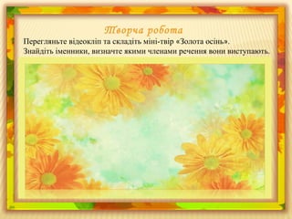 Творча робота
Перегляньте відеокліп та складіть міні-твір «Золота осінь».
Знайдіть іменники, визначте якими членами речення вони виступають.
 