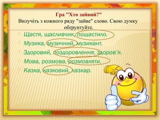  Щастя, щасливчик, пощастило.
 Музика, музичний, музикант.
 Здоровий, поздоровлення, здоров’я.
 Мова, розмова, розмовляти.
 Казка, казковий, казкар.
Гра "Хто зайвий?"
Вилучіть з кожного ряду "зайве" слово. Свою думку
обґрунтуйте.
 