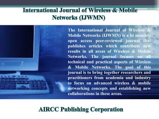 The International Journal of Wireless &
Mobile Networks (IJWMN) is a bi monthly
open access peer-reviewed journal that
publishes articles which contribute new
results in all areas of Wireless & Mobile
Networks. The journal focuses on all
technical and practical aspects of Wireless
& Mobile Networks. The goal of this
journal is to bring together researchers and
practitioners from academia and industry
to focus on advanced wireless & mobile
networking concepts and establishing new
collaborations in these areas.
 