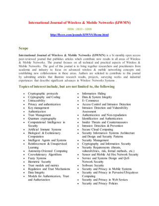 International Journal of Wireless & Mobile Networks (IJWMN)
ISSN : 2833 - 326N
http://flyccs.com/jounals/IJWNS/Home.html
Scope
International Journal of Wireless & Mobile Networks (IJWMN) is a bi monthly open access
peer-reviewed journal that publishes articles which contribute new results in all areas of Wireless
& Mobile Networks. The journal focuses on all technical and practical aspects of Wireless &
Mobile Networks. The goal of this journal is to bring together researchers and practitioners from
academia and industry to focus on advanced wireless & mobile networking concepts and
establishing new collaborations in these areas. Authors are solicited to contribute to this journal
by submitting articles that illustrate research results, projects, surveying works and industrial
experiences that describe significant advances in Wireless Networks Systems .
Topics of interest include, but are not limited to, the following
 Cryptographic protocols
 Cryptography and Coding
 Untraceability
 Privacy and authentication
 Key management
 Authentication
 Trust Management
 Quantum cryptography
 Computational Intelligence in
Security
 Artificial Immune Systems
 Biological & Evolutionary
Computation
 Intelligent Agents and Systems
 Reinforcement & Unsupervised
Learning
 Autonomy-Oriented Computing
 Coevolutionary Algorithms
 Fuzzy Systems
 Biometric Security
 Trust models and metrics
 Regulation and Trust Mechanisms
 Data Integrity
 Models for Authentication, Trust
and Authorization
 Information Hiding
 Data & System Integrity
 E- Commerce
 Access Control and Intrusion Detection
 Intrusion Detection and Vulnerability
Assessment
 Authentication and Non-repudiation
 Identification and Authentication
 Insider Threats and Countermeasures
 Intrusion Detection & Prevention
 Secure Cloud Computing
 Security Information Systems Architecture
and Design and Security Patterns
 Security Management
 Cryptography and Information Security
 Security Requirements (threats,
vulnerabilities, risk, formal methods, etc.)
 Sensor and Mobile Ad Hoc Network Security
 Service and Systems Design and QoS
Network Security
 Software Security
 Security and Privacy in Mobile Systems
 Security and Privacy in Pervasive/Ubiquitous
Computing
 Security and Privacy in Web Sevices
 Security and Privacy Policies
 