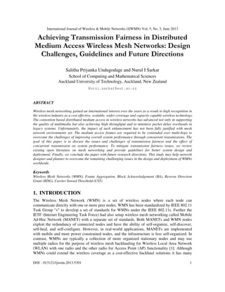 International Journal of Wireless & Mobile Networks (IJWMN) Vol. 5, No. 3, June 2013
DOI : 10.5121/ijwmn.2013.5301 1
Achieving Transmission Fairness in Distributed
Medium Access Wireless Mesh Networks: Design
Challenges, Guidelines and Future Directions
Salitha Priyanka Undugodage and Nurul I Sarkar
School of Computing and Mathematical Sciences
Auckland University of Technology, Auckland, New Zealand
Nurul.sarkar@aut.ac.nz
ABSTRACT
Wireless mesh networking gained an international interest over the years as a result to high recognition in
the wireless industry as a cost effective, scalable, wider coverage and capacity capable wireless technology.
The contention based distributed medium access in wireless networks has advanced not only in supporting
the quality of multimedia but also achieving high throughput and to minimize packet delay overheads in
legacy systems. Unfortunately, the impact of such enhancement has not been fully justified with mesh
network environments yet. The medium access frames are required to be contended over multi-hops to
overcome the challenges of improving overall system performance through concurrent transmissions. The
goal of this paper is to discuss the issues and challenges of transmission fairness and the effect of
concurrent transmission on system performance. To mitigate transmission fairness issues, we review
existing open literature on mesh networking and provide guidelines for better system design and
deployment. Finally, we conclude the paper with future research directions. This study may help network
designer and planner to overcome the remaining challenging issues in the design and deployment of WMNs
worldwide.
Keywords
Wireless Mesh Networks (WMN), Frame Aggregation, Block Acknowledgement (BA), Reverse Direction
Grant (RDG), Carrier Sensed Threshold (CST)
1. INTRODUCTION
The Wireless Mesh Network (WMN) is a set of wireless nodes where each node can
communicate directly with one or more peer nodes. WMN has been standardized by IEEE 802.11
Task Group “s” to develop a set of standards for WMNs under the IEEE 802.11s. Further the
IETF (Internet Engineering Task Force) had also setup wireless mesh networking called Mobile
Ad-Hoc Network (MANET) with a separate set of standards. Both MANETs and WMN nodes
exploit the redundancy of connected nodes and have the ability of self-organize, self-discover,
self-heal, and self-configure. However, in real-world applications, MANETs are implemented
with mobile and more power constrained nodes, and the infrastructure is less self-organized. In
contrast, WMNs are typically a collection of more organized stationary nodes and may use
multiple radios for the purpose of wireless mesh backhauling for Wireless Local Area Network
(WLAN) with one radio and the other radio for Access Point (AP) functionality [1]. Although
WMNs could extend the wireless coverage as a cost-effective backhaul solutions it has many
 