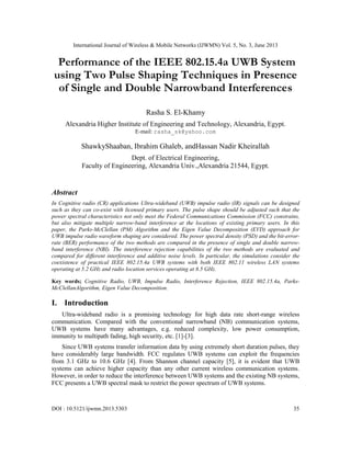 International Journal of Wireless & Mobile Networks (IJWMN) Vol. 5, No. 3, June 2013
DOI : 10.5121/ijwmn.2013.5303 35
Performance of the IEEE 802.15.4a UWB System
using Two Pulse Shaping Techniques in Presence
of Single and Double Narrowband Interferences
Rasha S. El-Khamy
Alexandria Higher Institute of Engineering and Technology, Alexandria, Egypt.
E-mail: rasha_sk@yahoo.com
ShawkyShaaban, Ibrahim Ghaleb, andHassan Nadir Kheirallah
Dept. of Electrical Engineering,
Faculty of Engineering, Alexandria Univ.,Alexandria 21544, Egypt.
Abstract
In Cognitive radio (CR) applications Ultra-wideband (UWB) impulse radio (IR) signals can be designed
such as they can co-exist with licensed primary users. The pulse shape should be adjusted such that the
power spectral characteristics not only meet the Federal Communications Commission (FCC) constrains,
but also mitigate multiple narrow-band interference at the locations of existing primary users. In this
paper, the Parks-McClellan (PM) Algorithm and the Eigen Value Decomposition (EVD) approach for
UWB impulse radio waveform shaping are considered. The power spectral density (PSD) and the bit-error-
rate (BER) performance of the two methods are compared in the presence of single and double narrow-
band interference (NBI). The interference rejection capabilities of the two methods are evaluated and
compared for different interference and additive noise levels. In particular, the simulations consider the
coexistence of practical IEEE 802.15.4a UWB systems with both IEEE 802.11 wireless LAN systems
operating at 5.2 GHz and radio location services operating at 8.5 GHz.
Key words; Cognitive Radio, UWB, Impulse Radio, Interference Rejection, IEEE 802.15.4a, Parks-
McClellanAlgorithm, Eigen Value Decomposition.
I. Introduction
Ultra-wideband radio is a promising technology for high data rate short-range wireless
communication. Compared with the conventional narrowband (NB) communication systems,
UWB systems have many advantages, e.g. reduced complexity, low power consumption,
immunity to multipath fading, high security, etc. [1]-[3].
Since UWB systems transfer information data by using extremely short duration pulses, they
have considerably large bandwidth. FCC regulates UWB systems can exploit the frequencies
from 3.1 GHz to 10.6 GHz [4]. From Shannon channel capacity [5], it is evident that UWB
systems can achieve higher capacity than any other current wireless communication systems.
However, in order to reduce the interference between UWB systems and the existing NB systems,
FCC presents a UWB spectral mask to restrict the power spectrum of UWB systems.
 