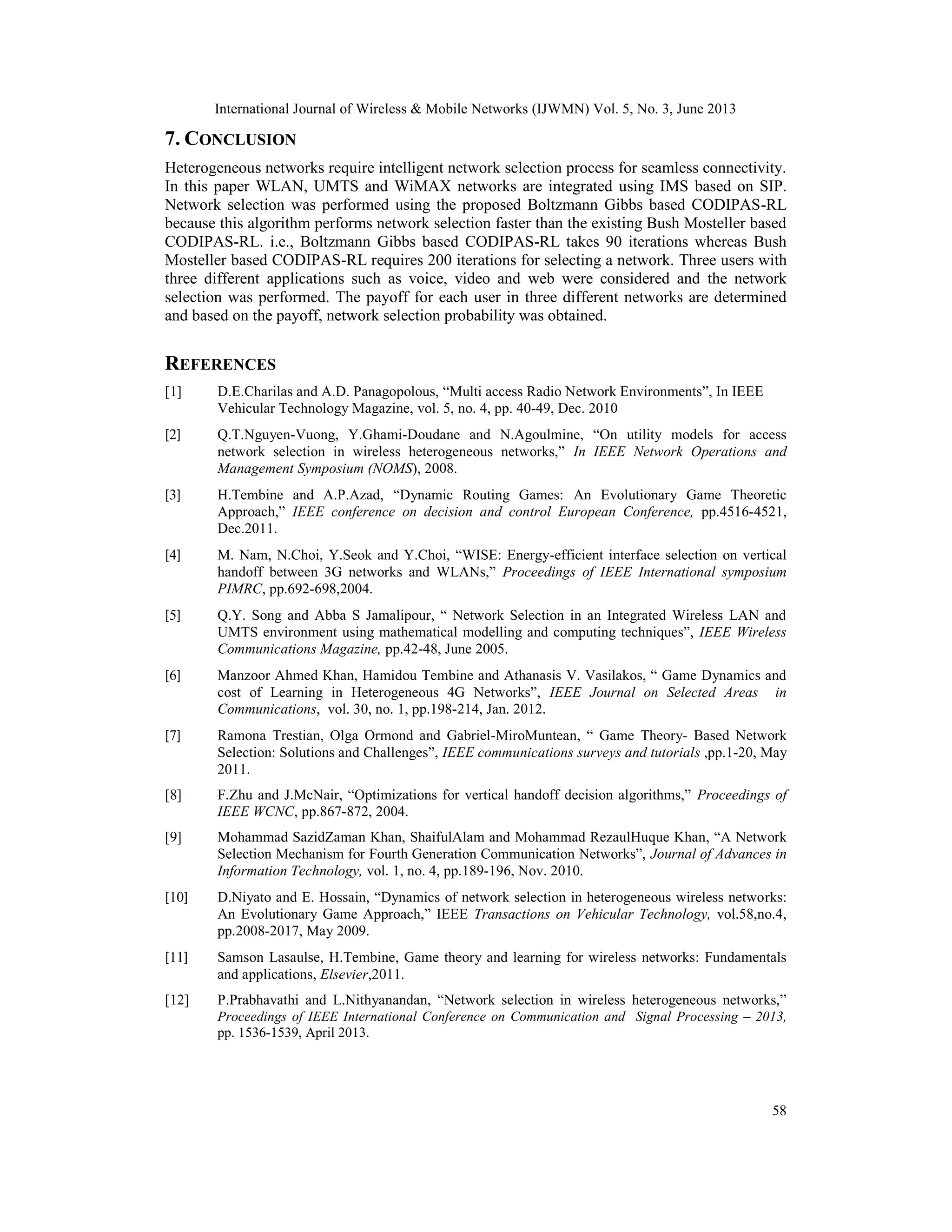 International Journal of Wireless & Mobile Networks (IJWMN) Vol. 5, No. 3, June 2013
58
7. CONCLUSION
Heterogeneous networks require intelligent network selection process for seamless connectivity.
In this paper WLAN, UMTS and WiMAX networks are integrated using IMS based on SIP.
Network selection was performed using the proposed Boltzmann Gibbs based CODIPAS-RL
because this algorithm performs network selection faster than the existing Bush Mosteller based
CODIPAS-RL. i.e., Boltzmann Gibbs based CODIPAS-RL takes 90 iterations whereas Bush
Mosteller based CODIPAS-RL requires 200 iterations for selecting a network. Three users with
three different applications such as voice, video and web were considered and the network
selection was performed. The payoff for each user in three different networks are determined
and based on the payoff, network selection probability was obtained.
REFERENCES
[1] D.E.Charilas and A.D. Panagopolous, “Multi access Radio Network Environments”, In IEEE
Vehicular Technology Magazine, vol. 5, no. 4, pp. 40-49, Dec. 2010
[2] Q.T.Nguyen-Vuong, Y.Ghami-Doudane and N.Agoulmine, “On utility models for access
network selection in wireless heterogeneous networks,” In IEEE Network Operations and
Management Symposium (NOMS), 2008.
[3] H.Tembine and A.P.Azad, “Dynamic Routing Games: An Evolutionary Game Theoretic
Approach,” IEEE conference on decision and control European Conference, pp.4516-4521,
Dec.2011.
[4] M. Nam, N.Choi, Y.Seok and Y.Choi, “WISE: Energy-efficient interface selection on vertical
handoff between 3G networks and WLANs,” Proceedings of IEEE International symposium
PIMRC, pp.692-698,2004.
[5] Q.Y. Song and Abba S Jamalipour, “ Network Selection in an Integrated Wireless LAN and
UMTS environment using mathematical modelling and computing techniques”, IEEE Wireless
Communications Magazine, pp.42-48, June 2005.
[6] Manzoor Ahmed Khan, Hamidou Tembine and Athanasis V. Vasilakos, “ Game Dynamics and
cost of Learning in Heterogeneous 4G Networks”, IEEE Journal on Selected Areas in
Communications, vol. 30, no. 1, pp.198-214, Jan. 2012.
[7] Ramona Trestian, Olga Ormond and Gabriel-MiroMuntean, “ Game Theory- Based Network
Selection: Solutions and Challenges”, IEEE communications surveys and tutorials ,pp.1-20, May
2011.
[8] F.Zhu and J.McNair, “Optimizations for vertical handoff decision algorithms,” Proceedings of
IEEE WCNC, pp.867-872, 2004.
[9] Mohammad SazidZaman Khan, ShaifulAlam and Mohammad RezaulHuque Khan, “A Network
Selection Mechanism for Fourth Generation Communication Networks”, Journal of Advances in
Information Technology, vol. 1, no. 4, pp.189-196, Nov. 2010.
[10] D.Niyato and E. Hossain, “Dynamics of network selection in heterogeneous wireless networks:
An Evolutionary Game Approach,” IEEE Transactions on Vehicular Technology, vol.58,no.4,
pp.2008-2017, May 2009.
[11] Samson Lasaulse, H.Tembine, Game theory and learning for wireless networks: Fundamentals
and applications, Elsevier,2011.
[12] P.Prabhavathi and L.Nithyanandan, “Network selection in wireless heterogeneous networks,”
Proceedings of IEEE International Conference on Communication and Signal Processing – 2013,
pp. 1536-1539, April 2013.
 