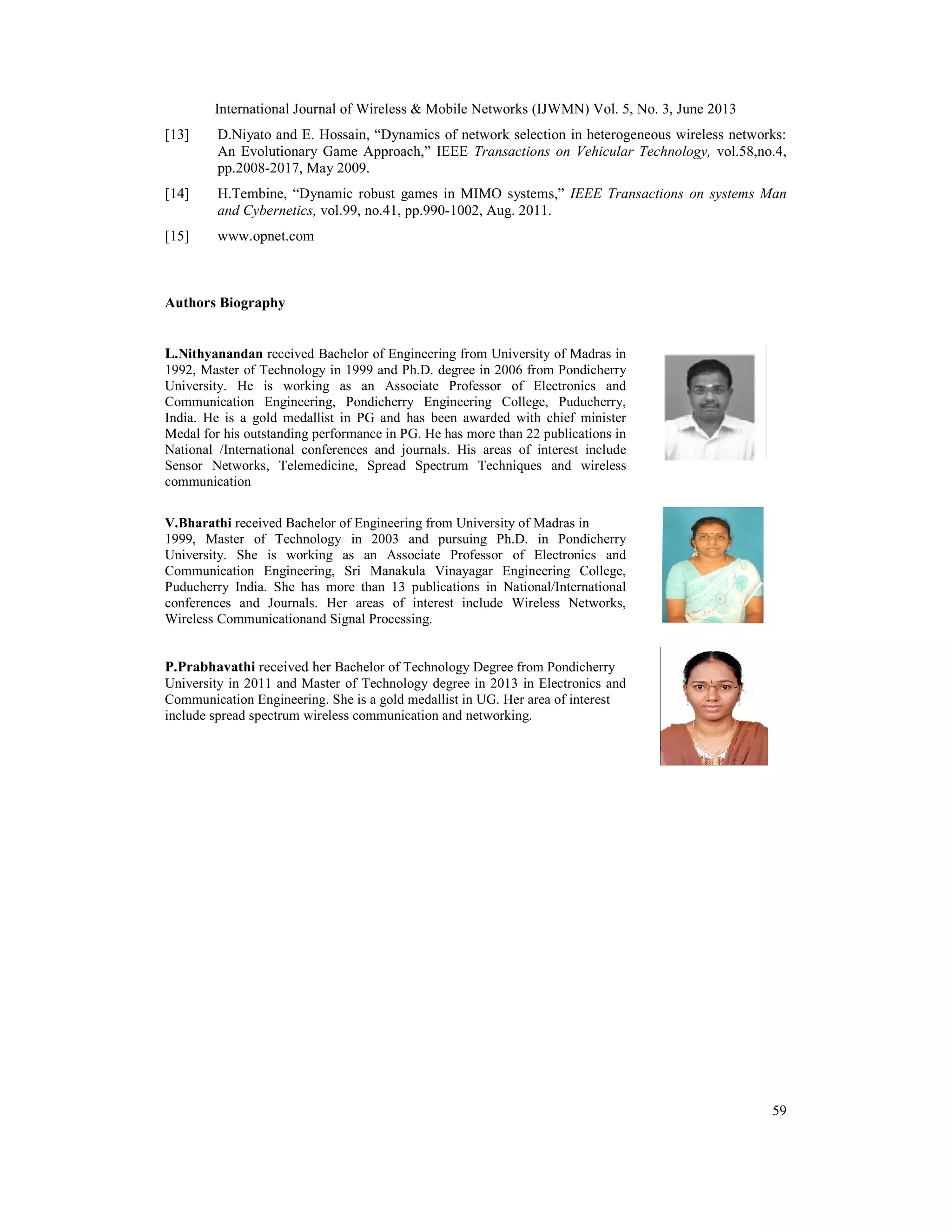 International Journal of Wireless & Mobile Networks (IJWMN) Vol. 5, No. 3, June 2013
59
[13] D.Niyato and E. Hossain, “Dynamics of network selection in heterogeneous wireless networks:
An Evolutionary Game Approach,” IEEE Transactions on Vehicular Technology, vol.58,no.4,
pp.2008-2017, May 2009.
[14] H.Tembine, “Dynamic robust games in MIMO systems,” IEEE Transactions on systems Man
and Cybernetics, vol.99, no.41, pp.990-1002, Aug. 2011.
[15] www.opnet.com
Authors Biography
L.Nithyanandan received Bachelor of Engineering from University of Madras in
1992, Master of Technology in 1999 and Ph.D. degree in 2006 from Pondicherry
University. He is working as an Associate Professor of Electronics and
Communication Engineering, Pondicherry Engineering College, Puducherry,
India. He is a gold medallist in PG and has been awarded with chief minister
Medal for his outstanding performance in PG. He has more than 22 publications in
National /International conferences and journals. His areas of interest include
Sensor Networks, Telemedicine, Spread Spectrum Techniques and wireless
communication
V.Bharathi received Bachelor of Engineering from University of Madras in
1999, Master of Technology in 2003 and pursuing Ph.D. in Pondicherry
University. She is working as an Associate Professor of Electronics and
Communication Engineering, Sri Manakula Vinayagar Engineering College,
Puducherry India. She has more than 13 publications in National/International
conferences and Journals. Her areas of interest include Wireless Networks,
Wireless Communicationand Signal Processing.
P.Prabhavathi received her Bachelor of Technology Degree from Pondicherry
University in 2011 and Master of Technology degree in 2013 in Electronics and
Communication Engineering. She is a gold medallist in UG. Her area of interest
include spread spectrum wireless communication and networking.
International Journal of Wireless & Mobile Networks (IJWMN) Vol. 5, No. 3, June 2013
59
[13] D.Niyato and E. Hossain, “Dynamics of network selection in heterogeneous wireless networks:
An Evolutionary Game Approach,” IEEE Transactions on Vehicular Technology, vol.58,no.4,
pp.2008-2017, May 2009.
[14] H.Tembine, “Dynamic robust games in MIMO systems,” IEEE Transactions on systems Man
and Cybernetics, vol.99, no.41, pp.990-1002, Aug. 2011.
[15] www.opnet.com
Authors Biography
L.Nithyanandan received Bachelor of Engineering from University of Madras in
1992, Master of Technology in 1999 and Ph.D. degree in 2006 from Pondicherry
University. He is working as an Associate Professor of Electronics and
Communication Engineering, Pondicherry Engineering College, Puducherry,
India. He is a gold medallist in PG and has been awarded with chief minister
Medal for his outstanding performance in PG. He has more than 22 publications in
National /International conferences and journals. His areas of interest include
Sensor Networks, Telemedicine, Spread Spectrum Techniques and wireless
communication
V.Bharathi received Bachelor of Engineering from University of Madras in
1999, Master of Technology in 2003 and pursuing Ph.D. in Pondicherry
University. She is working as an Associate Professor of Electronics and
Communication Engineering, Sri Manakula Vinayagar Engineering College,
Puducherry India. She has more than 13 publications in National/International
conferences and Journals. Her areas of interest include Wireless Networks,
Wireless Communicationand Signal Processing.
P.Prabhavathi received her Bachelor of Technology Degree from Pondicherry
University in 2011 and Master of Technology degree in 2013 in Electronics and
Communication Engineering. She is a gold medallist in UG. Her area of interest
include spread spectrum wireless communication and networking.
International Journal of Wireless & Mobile Networks (IJWMN) Vol. 5, No. 3, June 2013
59
[13] D.Niyato and E. Hossain, “Dynamics of network selection in heterogeneous wireless networks:
An Evolutionary Game Approach,” IEEE Transactions on Vehicular Technology, vol.58,no.4,
pp.2008-2017, May 2009.
[14] H.Tembine, “Dynamic robust games in MIMO systems,” IEEE Transactions on systems Man
and Cybernetics, vol.99, no.41, pp.990-1002, Aug. 2011.
[15] www.opnet.com
Authors Biography
L.Nithyanandan received Bachelor of Engineering from University of Madras in
1992, Master of Technology in 1999 and Ph.D. degree in 2006 from Pondicherry
University. He is working as an Associate Professor of Electronics and
Communication Engineering, Pondicherry Engineering College, Puducherry,
India. He is a gold medallist in PG and has been awarded with chief minister
Medal for his outstanding performance in PG. He has more than 22 publications in
National /International conferences and journals. His areas of interest include
Sensor Networks, Telemedicine, Spread Spectrum Techniques and wireless
communication
V.Bharathi received Bachelor of Engineering from University of Madras in
1999, Master of Technology in 2003 and pursuing Ph.D. in Pondicherry
University. She is working as an Associate Professor of Electronics and
Communication Engineering, Sri Manakula Vinayagar Engineering College,
Puducherry India. She has more than 13 publications in National/International
conferences and Journals. Her areas of interest include Wireless Networks,
Wireless Communicationand Signal Processing.
P.Prabhavathi received her Bachelor of Technology Degree from Pondicherry
University in 2011 and Master of Technology degree in 2013 in Electronics and
Communication Engineering. She is a gold medallist in UG. Her area of interest
include spread spectrum wireless communication and networking.
 