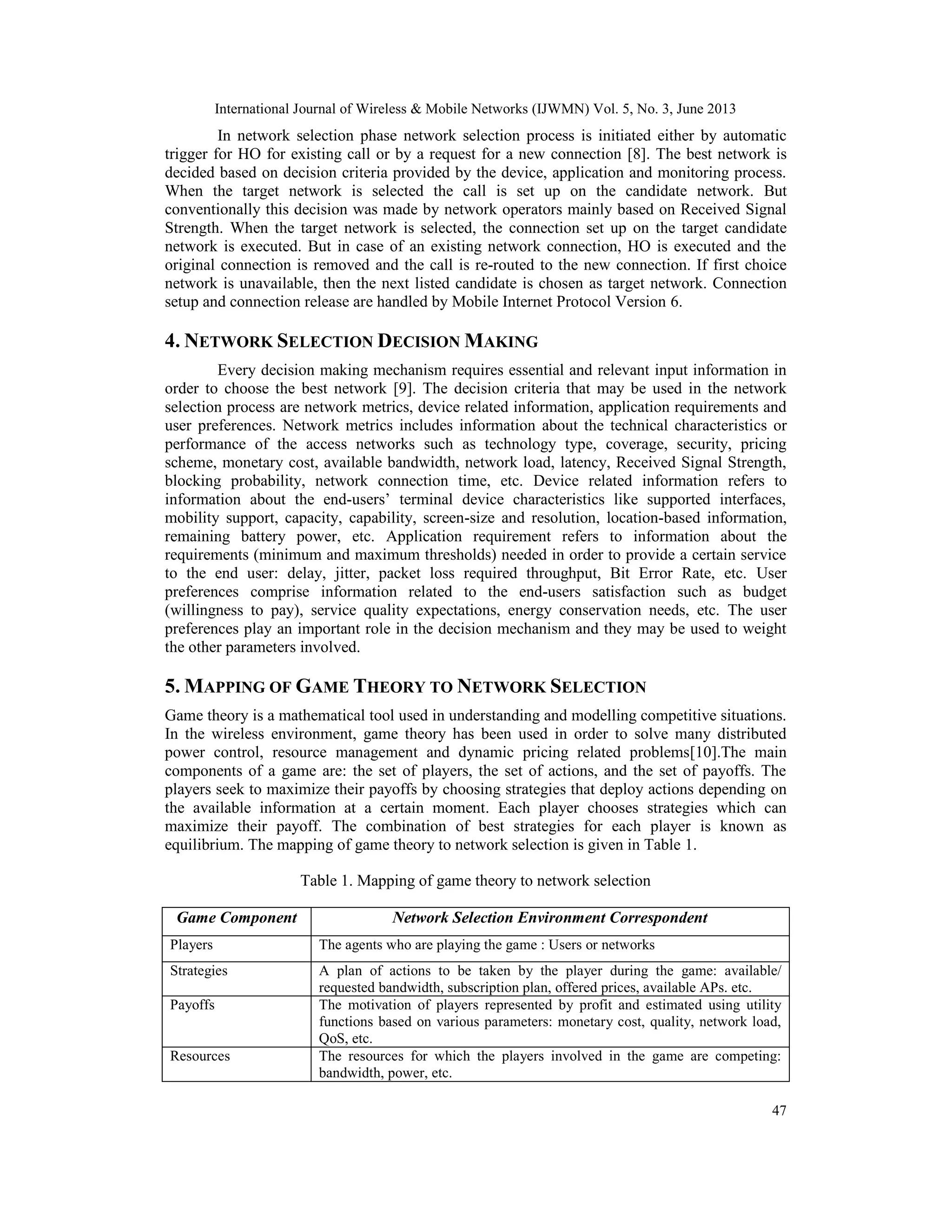 International Journal of Wireless & Mobile Networks (IJWMN) Vol. 5, No. 3, June 2013
47
In network selection phase network selection process is initiated either by automatic
trigger for HO for existing call or by a request for a new connection [8]. The best network is
decided based on decision criteria provided by the device, application and monitoring process.
When the target network is selected the call is set up on the candidate network. But
conventionally this decision was made by network operators mainly based on Received Signal
Strength. When the target network is selected, the connection set up on the target candidate
network is executed. But in case of an existing network connection, HO is executed and the
original connection is removed and the call is re-routed to the new connection. If first choice
network is unavailable, then the next listed candidate is chosen as target network. Connection
setup and connection release are handled by Mobile Internet Protocol Version 6.
4. NETWORK SELECTION DECISION MAKING
Every decision making mechanism requires essential and relevant input information in
order to choose the best network [9]. The decision criteria that may be used in the network
selection process are network metrics, device related information, application requirements and
user preferences. Network metrics includes information about the technical characteristics or
performance of the access networks such as technology type, coverage, security, pricing
scheme, monetary cost, available bandwidth, network load, latency, Received Signal Strength,
blocking probability, network connection time, etc. Device related information refers to
information about the end-users’ terminal device characteristics like supported interfaces,
mobility support, capacity, capability, screen-size and resolution, location-based information,
remaining battery power, etc. Application requirement refers to information about the
requirements (minimum and maximum thresholds) needed in order to provide a certain service
to the end user: delay, jitter, packet loss required throughput, Bit Error Rate, etc. User
preferences comprise information related to the end-users satisfaction such as budget
(willingness to pay), service quality expectations, energy conservation needs, etc. The user
preferences play an important role in the decision mechanism and they may be used to weight
the other parameters involved.
5. MAPPING OF GAME THEORY TO NETWORK SELECTION
Game theory is a mathematical tool used in understanding and modelling competitive situations.
In the wireless environment, game theory has been used in order to solve many distributed
power control, resource management and dynamic pricing related problems[10].The main
components of a game are: the set of players, the set of actions, and the set of payoffs. The
players seek to maximize their payoffs by choosing strategies that deploy actions depending on
the available information at a certain moment. Each player chooses strategies which can
maximize their payoff. The combination of best strategies for each player is known as
equilibrium. The mapping of game theory to network selection is given in Table 1.
Table 1. Mapping of game theory to network selection
Game Component Network Selection Environment Correspondent
Players The agents who are playing the game : Users or networks
Strategies A plan of actions to be taken by the player during the game: available/
requested bandwidth, subscription plan, offered prices, available APs. etc.
Payoffs The motivation of players represented by profit and estimated using utility
functions based on various parameters: monetary cost, quality, network load,
QoS, etc.
Resources The resources for which the players involved in the game are competing:
bandwidth, power, etc.
 