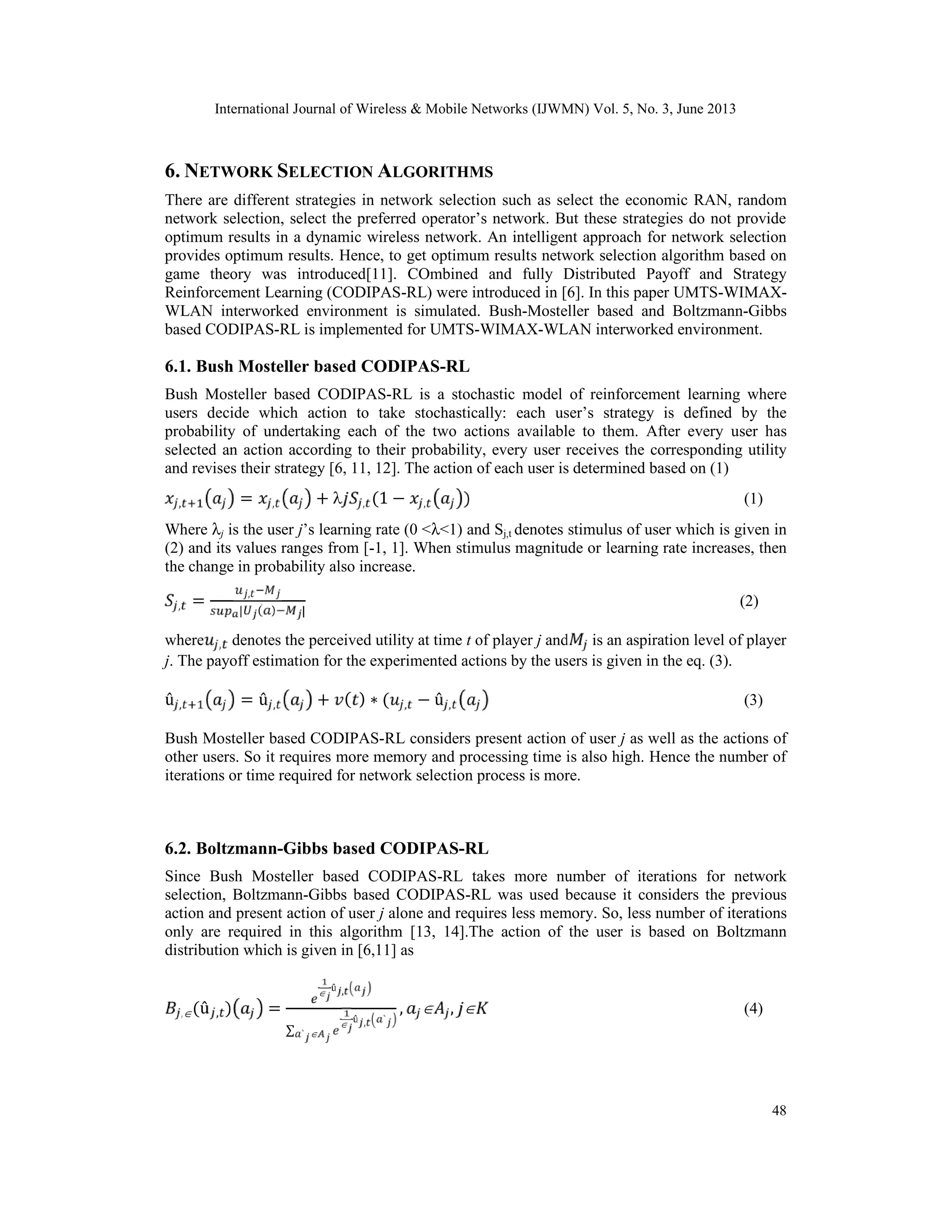 International Journal of Wireless & Mobile Networks (IJWMN) Vol. 5, No. 3, June 2013
48
6. NETWORK SELECTION ALGORITHMS
There are different strategies in network selection such as select the economic RAN, random
network selection, select the preferred operator’s network. But these strategies do not provide
optimum results in a dynamic wireless network. An intelligent approach for network selection
provides optimum results. Hence, to get optimum results network selection algorithm based on
game theory was introduced[11]. COmbined and fully Distributed Payoff and Strategy
Reinforcement Learning (CODIPAS-RL) were introduced in [6]. In this paper UMTS-WIMAX-
WLAN interworked environment is simulated. Bush-Mosteller based and Boltzmann-Gibbs
based CODIPAS-RL is implemented for UMTS-WIMAX-WLAN interworked environment.
6.1. Bush Mosteller based CODIPAS-RL
Bush Mosteller based CODIPAS-RL is a stochastic model of reinforcement learning where
users decide which action to take stochastically: each user’s strategy is defined by the
probability of undertaking each of the two actions available to them. After every user has
selected an action according to their probability, every user receives the corresponding utility
and revises their strategy [6, 11, 12]. The action of each user is determined based on (1)
, = , +  , (1 − , ) (1)
Where λj is the user j’s learning rate (0 <λ<1) and Sj,t denotes stimulus of user which is given in
(2) and its values ranges from [-1, 1]. When stimulus magnitude or learning rate increases, then
the change in probability also increase.
, = ,
| ( ) |
(2)
where , denotes the perceived utility at time t of player j and is an aspiration level of player
j. The payoff estimation for the experimented actions by the users is given in the eq. (3).
û , = û , + ( ) ∗ ( , − û , (3)
Bush Mosteller based CODIPAS-RL considers present action of user j as well as the actions of
other users. So it requires more memory and processing time is also high. Hence the number of
iterations or time required for network selection process is more.
6.2. Boltzmann-Gibbs based CODIPAS-RL
Since Bush Mosteller based CODIPAS-RL takes more number of iterations for network
selection, Boltzmann-Gibbs based CODIPAS-RL was used because it considers the previous
action and present action of user j alone and requires less memory. So, less number of iterations
only are required in this algorithm [13, 14].The action of the user is based on Boltzmann
distribution which is given in [6,11] as
,(û , ) =
 û ,
∑
 û , `
` 
,  ,  (4)
 