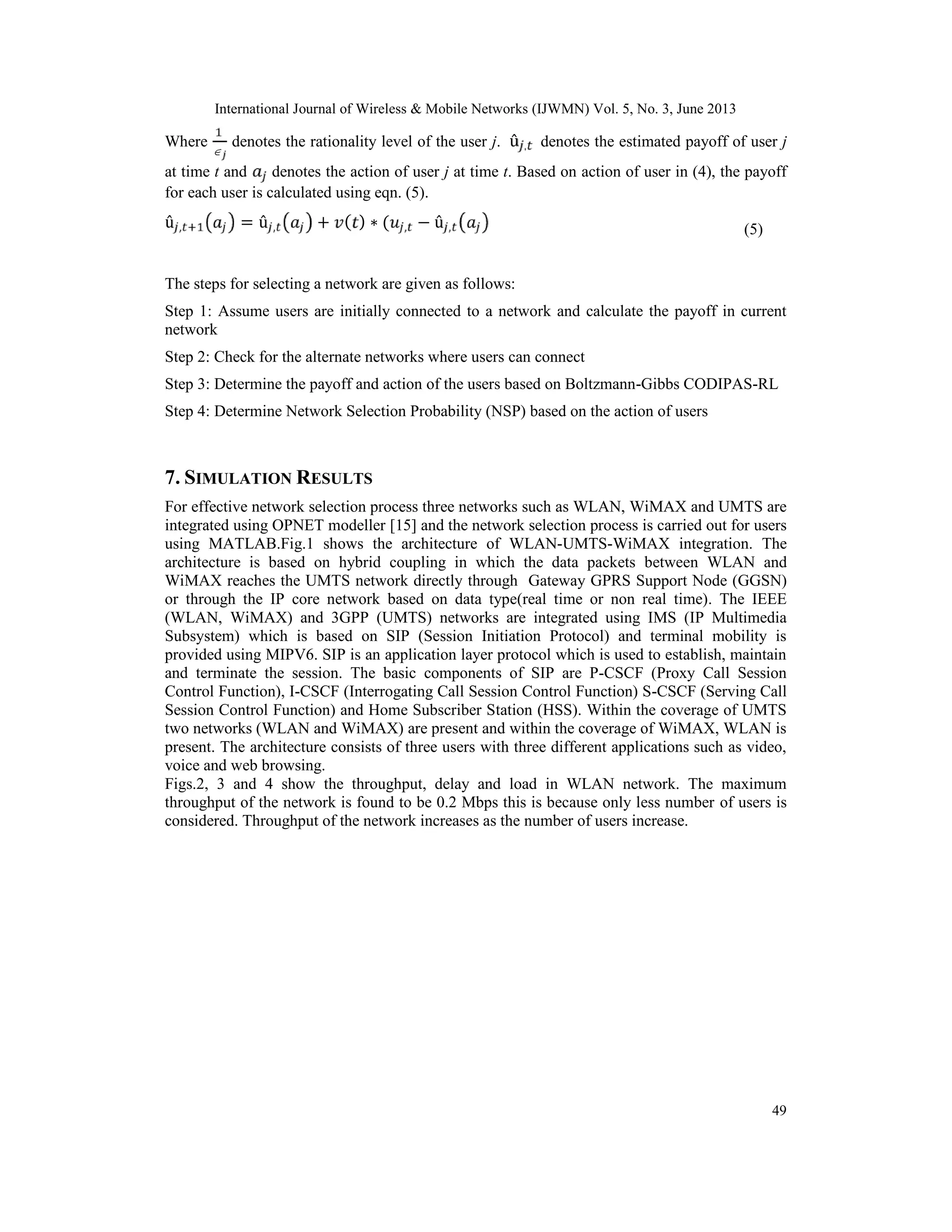 International Journal of Wireless & Mobile Networks (IJWMN) Vol. 5, No. 3, June 2013
49
Where

denotes the rationality level of the user j. û , denotes the estimated payoff of user j
at time t and denotes the action of user j at time t. Based on action of user in (4), the payoff
for each user is calculated using eqn. (5).
û , = û , + ( ) ∗ ( , − û , (5)
The steps for selecting a network are given as follows:
Step 1: Assume users are initially connected to a network and calculate the payoff in current
network
Step 2: Check for the alternate networks where users can connect
Step 3: Determine the payoff and action of the users based on Boltzmann-Gibbs CODIPAS-RL
Step 4: Determine Network Selection Probability (NSP) based on the action of users
7. SIMULATION RESULTS
For effective network selection process three networks such as WLAN, WiMAX and UMTS are
integrated using OPNET modeller [15] and the network selection process is carried out for users
using MATLAB.Fig.1 shows the architecture of WLAN-UMTS-WiMAX integration. The
architecture is based on hybrid coupling in which the data packets between WLAN and
WiMAX reaches the UMTS network directly through Gateway GPRS Support Node (GGSN)
or through the IP core network based on data type(real time or non real time). The IEEE
(WLAN, WiMAX) and 3GPP (UMTS) networks are integrated using IMS (IP Multimedia
Subsystem) which is based on SIP (Session Initiation Protocol) and terminal mobility is
provided using MIPV6. SIP is an application layer protocol which is used to establish, maintain
and terminate the session. The basic components of SIP are P-CSCF (Proxy Call Session
Control Function), I-CSCF (Interrogating Call Session Control Function) S-CSCF (Serving Call
Session Control Function) and Home Subscriber Station (HSS). Within the coverage of UMTS
two networks (WLAN and WiMAX) are present and within the coverage of WiMAX, WLAN is
present. The architecture consists of three users with three different applications such as video,
voice and web browsing.
Figs.2, 3 and 4 show the throughput, delay and load in WLAN network. The maximum
throughput of the network is found to be 0.2 Mbps this is because only less number of users is
considered. Throughput of the network increases as the number of users increase.
 